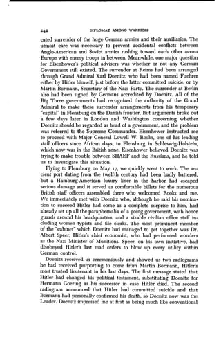 2 4 2 DIPLOMAT AMONG WARRIORS
cated surrender of the huge German armies and their auxiliaries . The
utmost care was necessary to prevent accidental conflicts between
Anglo-American and Soviet armies rushing toward each other across
Europe with enemy troops in between . Meanwhile, one major question
for Eisenhower's political advisers was whether or not any German
Government still existed. The surrender at Reims had been arranged
through Grand Admiral Karl Doenitz, who had been named Fuehrer
either by Hitler himself, just before the latter committed suicide, or by
Martin Bormann, Secretary of the Nazi Party. The surrender at Berlin
also had been signed by Germans accredited by Doenitz . All of the
Big Three governments had recognized the authority of the Grand
Admiral to make these surrender arrangements from his temporary
"capital" in Flensburg on the Danish frontier. But arguments broke out
a few days later in London and Washington concerning whether
Doenitz should be regarded as head of a government, and the problem
was referred to the Supreme Commander . Eisenhower instructed me
to proceed with Major General Lowell W. Rooks, one of his leading
staff officers since African days, to Flensburg in Schleswig-Holstein,
which now was in the British zone. Eisenhower believed Doenitz was
trying to make trouble between SHAEF and the Russians, and he told
us to investigate this situation .
Flying to Flensburg on May 17, we quickly went to work . The an-
cient port dating from the twelfth century had been badly battered,
but a Hamburg-American luxury liner in the harbor had escaped
serious damage and it served as comfortable billets for the numerous
British staff officers assembled there who welcomed Rooks and me .
We immediately met with Doenitz who, although he said his nomina-
tion to succeed Hitler had come as a complete surprise to him, had
already set up all the paraphernalia of a going government, with honor
guards around his headquarters, and a sizable civilian office staff in-
cluding women typists and file clerks. The most prominent member
of the "cabinet" which Doenitz had managed to get together was Dr .
Albert Speer, Hitler's chief economist, who had performed wonders
as the Nazi Minister of Munitions. Speer, on his own initiative, had
disobeyed Hitler's last mad orders to blow up every utility within
German control.
Doenitz received us ceremoniously and showed us two radiograms
he had received purporting to come from Martin Bormann, Hitler's
most trusted lieutenant in his last days . The first message stated that
Hitler had changed his political testament, substituting Doenitz for
Hermann Goering as his successor in case Hitler died . The second
radiogram announced that Hitler had committed suicide and that
Bormann had personally confirmed his death, so Doenitz now was the
Leader. Doenitz impressed me at first as being much like conventional
 