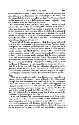 SURRENDER OF THE NAZIS 243
military officers I had met in other countries . He talked in almost the
same phrases as the Frenchmen who swore allegiance to Petain, and
the Italian Badoglio who was loyal to his King. The German Admiral
said he was merely trying to do his duty and to carry out orders from
the authority which he considered legitimate.
But after talking in this vein for a little while, Doenitz declared
solemnly that all Westerners, including the Germans, must work to-
gether now to prevent the Bolshevization of Europe . He related how
he had organized a radio campaign which had induced an estimated
million Germans to flee westward to escape the Russians . He boasted
that he had arranged to bring out the ablest Germans, particularly the
scientists, who could be most useful to the West. (A number of those
scientists are American citizens now .)
This attitude of Doenitz was precisely what Eisenhower had asked
us to watch for. It never occurred to the Admiral that Germany was to
be deprived of a national government and that his suggestion of a
provisional government, headed by himself under a Nazi mandate,
was incompatible with Allied objectives. There could be no doubt that
he was completely earnest in his expressed alarm about Bolshevization
of Europe, but he seemed totally unaware that the entire continent
hated and feared Germany more than Russia . We reported the cir-
cumstances to Eisenhower and to Washington, but investigators from
the U. S. Strategic Bombing Survey group, including Paul H . Nitze
and Henry C. Alexander, requested us not to disclose our recommenda-
tions for a day or two while they were obtaining information on the
results of Allied bombing . Speer's files contained much useful data,
and his women secretaries were well informed, eager to be helpful,
and willing to work hours overtime to assemble the desired informa-
tion.
While we were waiting for orders from Eisenhower, I learned to my
great surprise that the notorious Heinrich Himmler, chief of the dread
Gestapo, has been discovered near Flensburg by British Intelligence
officers and arrested. Of all the Nazis, I would have supposed that
Himmler, with his vast means and apparatus, would have been able
to escape to another continent, perhaps by submarine. But there he
was, at the end of the road, in Schleswig-Holstein . He was crudely
disguised and carried false identity papers . Shortly after his arrest, he
swallowed a cyanide capsule and died .
Word soon came from the Supreme Commander not to delay longer.
Our report about the conversations with Doenitz confirmed Eisen-
hower's suspicions that these Germans were trying to create a rift be-
tween Anglo-Americans and Russians . Doenitz, in his memoirs pub-
lished several years after the war, denied he ever had such intentions,
but his remarks at Flensburg could be interpreted only as an offer to
 