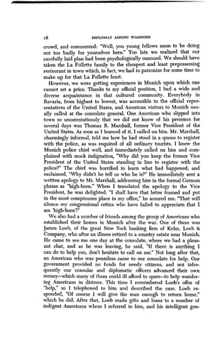 18 DIPLOMAT AMONG WARRIORS
crowd, and commented : "Well, you young fellows seem to be doing
not too badly for yourselves here." Too late we realized that our
carefully laid plan had been psychologically unsound . We should have
taken the La Follette family to the cheapest and least prepossessing
restaurant in town which, in fact, we had to patronize for some time to
make up for that La Follette feast.
However, we were getting experiences in Munich upon which one
cannot set a price. Thanks to my official position, I had a wide and
diverse acquaintance in that cultured community. Everybody in
Bavaria, from highest to lowest, was accessible to the official repre-
sentatives of the United States, and American visitors to Munich usu-
ally called at the consulate general. One American who slipped into
town so unostentatiously that we did not know of his presence for
several days was Thomas R. Marshall, former Vice President of the
United States. As soon as I learned of it, I called on him . Mr. Marshall,
charmingly informal, told me how he had stood in a queue to register
with the police, as was required of all ordinary tourists . I knew the
Munich police chief well, and immediately called on him and com-
plained with mock indignation, "Why did you keep the former Vice
President of the United States standing in line to register with the
police?" The chief was horrified to learn what had happened, and
exclaimed, "Why didn't he tell us who he is?" He immediately sent a
written apology to Mr . Marshall, addressing him in the formal German
phrase as "high-born." When I translated the apology to the Vice
President, he was delighted . "I shall have that letter framed and put
in the most conspicuous place in my office," he assured me . "That will
silence my congressional critics who have failed to appreciate ; that I
am `high-born'!"
We also had a number of friends among the group of Americans who
established their homes in Munich after the war . One of these was
James Loeb, of the great New York banking firm of Kuhn, Loeb &
Company, who after an illness retired to a country estate near Munich .
He came to see me one day at the consulate, where we had a pleas-
ant chat, and as he was leaving, he said, "If there is anything I
can do to help you, don't hesitate to call on me." Not long after that,
an American who was penniless came to our consulate for help . Our
government provided no funds for needy citizens, and not infre-
quently our consular and diplomatic officers advanced their own
money-which many of them could ill afford to spare-to help wander-
ing Americans in distress. This time I remembered Loeb's offer of
"help," so I telephoned to him and described the case . Loeb re-
sponded, "Of course I will give the man enough to return home,"
which he did. After that, Loeb made gifts and loans to a number of
indigent Americans whom I referred to him, and his intelligent gen-
 