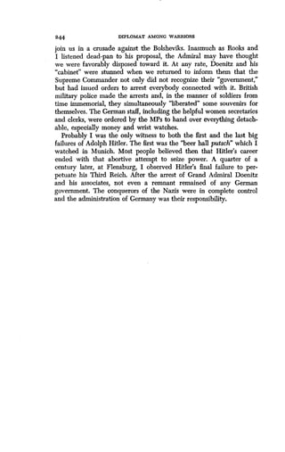 244 DIPLOMAT AMONG WARRIORS
join us in a crusade against the Bolsheviks . Inasmuch as Rooks and
I listened dead-pan to his proposal, the Admiral may have thought
we were favorably disposed toward it . At any rate, Doenitz and his
"cabinet" were stunned when we returned to inform them that the
Supreme Commander not only did not recognize their "government,"
but had issued orders to arrest everybody connected with it . British
military police made the arrests and, in the manner of soldiers from
time immemorial, they simultaneously "liberated" some souvenirs for
themselves. The German staff, including the helpful women secretaries
and clerks, were ordered by the MPs to hand over everything detach-
able, especially money and wrist watches.
Probably I was the only witness to both the first and the last big
failures of Adolph Hitler . The first was the "beer hall putsch" which I
watched in Munich. Most people believed then that Hitler's career
ended with that abortive attempt to seize power. A quarter of a
century later, at Flensburg, I observed Hitler's final failure to per-
petuate his Third Reich . After the arrest of Grand Admiral Doenitz
and his associates, not even a remnant remained of any German
government. The conquerors of the Nazis were in complete control
and the administration of Germany was their responsibility .
 