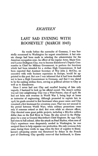 EIGHT LEN
LAST SAD EVENING WITH
ROOSEVELT (MARCH 1945)
Six weeks before the surrender of Germany, I was hur-
riedly summoned to Washington for urgent consulations . A last min-
ute change had been made in selecting the administrator for the
American occupation zone . An officer of the regular Army, Major Gen-
eral Lucius DuBignon Clay, was to become Eisenhower's Deputy Com-
mander in Chief for Military Government, to perform the functions
which had been intended for a civilian High Commissioner . It had
been expected that Assistant Secretary of War John J . McCloy, an
executive with wide business experience in Europe, would be ap-
pointed to this post. But now I was informed that it had been decided
not to have a High Commissioner in Germany, and that I was slated
to be the ranking civilian there, serving as political adviser to Clay as
well as to Eisenhower .
Since I never had met Clay and recalled hearing of him only
vaguely, I hastened to look up his official record . The Army's outline
was not very enlightening: Clay was a West Pointer, class of 193.8. He
had not been sent overseas in World War I, being kept at home
as instructor of engineering . Although promoted to captain late in
1918, his grade reverted to first lieutenant when peace came-and Clay
remained a first lieutenant for seventeen years . That was not unusual in
the period between World Wars, when military promotions came
only if someone retired or died. But even while an obscure officer,
Clay directed some great public projects, including a fifty-five million
dollar dam on the Red River in Texas . He also served in the Philip-
pines for a year as General MacArthur's Chief Engineer. By 194.1 Clay
had risen to full colonel . After the attack on Pearl Harbor, when men of
Clay's experience were desperately needed in Washington, he was
assigned there to help organize war production . His only overseas duty
came during three weeks in 194.4 when the flow of supplies to Eisen-
hower's advancing armies was threatened by delays in the French
port of Cherbourg . Clay speedily removed that bottleneck, to Eisen-
 