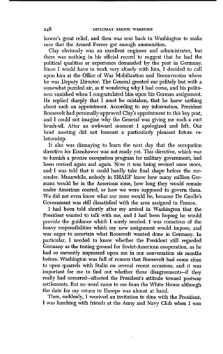 246 DIPLOMAT AMONG WARRIORS
bower's great relief, and then was sent back to Washington to make
sure that the Armed Forces got enough ammunition .
Clay obviously was an excellent engineer and administrator, but
there was nothing in his official record to suggest that he had the
political qualities or experience demanded by the post in Germany .
Since I would have to work very closely with him, I decided to call
upon him at the Office of War Mobilization and Reconversion where
he was Deputy Director. The General greeted me politely but with a
somewhat puzzled air, as if wondering why I had come, and his polite-
ness vanished when I congratulated him upon his German assignment .
He replied sharply that I must be mistaken, that he knew nothing
about such an appointment. According to my information, President
Roosevelt had personally-approved Clay's appointment to this key post,
and I could not imagine why the General was giving me such a curt
brush-off. After an awkward moment I apologized and left . Our
brief meeting did not forecast a particularly pleasant future re-
lationship.
It also was dismaying to learn the next day that the occupation
directive for Eisenhower was not ready yet. This directive, which was
to furnish a precise occupation program for military government, had
been revised again and again. Now it was being revised once more,
and I was told that it could hardly take final shape before the sur-
render. Meanwhile, nobody in SHAEF knew how many million Ger-
mans would be in the American zone, how long they would remain
under American control, or how we were supposed to govern them .
We did not even know what our zone would be, because De Gaulle's
Government was still dissatisfied with the area assigned to France .
I had been told shortly after my arrival in Washington that the
President wanted to talk with me, and I had been hoping he would
provide the guidance which I sorely needed . I was conscious of the
heavy responsibilities which my new assignment would impose, and
was eager to ascertain what Roosevelt wanted done in Germany . In
particular, I needed to know whether the President still regarded
Germany as the testing ground for Soviet-American cooperation, as he
had so earnestly impressed upon me in our conversation six months
before. Washington was full of rumors that Roosevelt had come close
to open quarrels with Stalin on several recent occasions, and it was
important for me to find out whether these disagreements-if they
really had occurred-affected the President's attitude toward postwar
settlements. But no word came to me from the White House although
the date for my return to Europe was almost at hand.
Then, suddenly, I received an invitation to dine with the President .
I was lunching with friends at the Army and Navy Club when I was
 