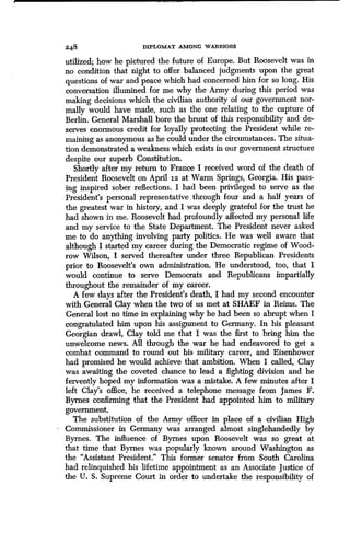 a48 DIPLOMAT AMONG WARRIORS
utilized; how he pictured the future of Europe . But Roosevelt was in
no condition that night to offer balanced judgments upon the great
questions of war and peace which had concerned him for so long . His
conversation illumined for me why the Army during this period was
making decisions which the civilian authority of our government nor-
mally would have made, such as the one relating to the capture of
Berlin. General Marshall bore the brunt of this responsibility and de-
serves enormous credit for loyally protecting the President while re-
maining as anonymous as he could under the circumstances . The situa-
tion demonstrated a weakness which exists in our government structure
despite our superb Constitution .
Shortly after my return to France I received word of the death of
President Roosevelt on April iz at Warm Springs, Georgia . His pass-
ing inspired sober reflections. I had been privileged to serve as the
President's personal representative through four and a half years of
the greatest war in history, and I was deeply grateful for the trust he
had shown in me. Roosevelt had profoundly affected my personal life
and my service to the State Department. The President never asked
me to do anything involving party politics . He was well aware that
although I started my career during the Democratic regime of Wood-
row Wilson, I served thereafter under three Republican Presidents
prior to Roosevelt's own administration. He understood, too, that I
would continue to serve Democrats and Republicans impartially
throughout the remainder of my career .
A few days after the President's death, I had my second encounter
with General Clay when the two of us met at SHAEF in Reims . The
General lost no time in explaining why he had been so abrupt when I
congratulated him upon his assignment to Germany. In his pleasant
Georgian drawl, Clay told me that I was the first to bring him the
unwelcome news. All through the war he had endeavored to get a
combat command to round out his military career, and Eisenhower
had promised he would achieve that ambition . When I called, Clay
was awaiting the coveted chance to lead a fighting division and he
fervently hoped my information was a mistake . A few minutes after I
left Clay's office, he received a telephone message from James F .
Byrnes confirming that the President had appointed him to military
government .
The substitution of the Army officer in place of a civilian High
Commissioner in Germany was arranged almost singlehandedly by
Byrnes. The influence of Byrnes upon Roosevelt was so great at
that time that Byrnes was popularly known around Washington as
the "Assistant President." This former senator from South Carolina
had relinquished his lifetime appointment as an Associate Justice of
the U. S. Supreme Court in order to undertake the responsibility of
 