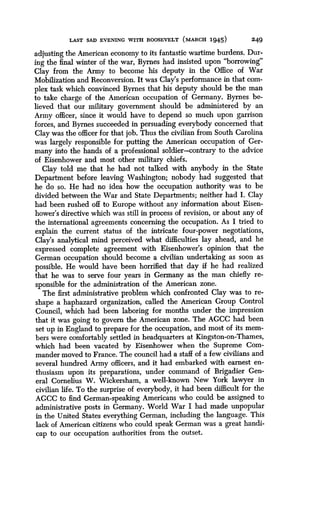 LAST SAD EVENING WITH ROOSEVELT MARCH 1945)
	
249
adjusting the American economy to its fantastic wartime burdens . Dur-
ing the final winter of the war, Byrnes had insisted upon "borrowing"
Clay from the Army to become his deputy in the Office of War
Mobilization and Reconversion. It was Clay's performance in that com-
plex task which convinced Byrnes that his deputy should be the man
to take charge of the American occupation of Germany . Byrnes be-
lieved that our military government should be administered by an
Army officer, since it would have to depend so much upon garrison
forces, and Byrnes succeeded in persuading everybody concerned that
Clay was the officer for that job . Thus the civilian from South Carolina
was largely responsible for putting the American occupation of Ger-
many into the hands of a professional soldier-contrary to the advice
of Eisenhower and most other military chiefs .
Clay told me that he had not talked with anybody in the State
Department before leaving Washington ; nobody had suggested that
he do so. He had no idea how the occupation authority was to be
divided between the War and State Departments ; neither had I . Clay
had been rushed off to Europe without any information about Eisen-
hower's directive which was still in process of revision, or about any of
the international agreements concerning the occupation. As I tried to
explain the current status of the intricate four-power negotiations,
Clay's analytical mind perceived what difficulties lay ahead, and he
expressed complete agreement with Eisenhower's opinion that the
German occupation should become a civilian undertaking as soon as
possible. He would have been horrified that day if he had realized
that he was to serve four years in Germany as the man chiefly re-
sponsible for the administration of the American zone .
The first administrative problem which confronted Clay was to re-
shape a haphazard organization, called the American Group Control
Council, which had been laboring for months under the impression
that it was going to govern the American zone . The AGCC had been
set up in England to prepare for the occupation, and most of its mem-
bers were comfortably settled in headquarters at Kingston-on-Thames,
which had been vacated by Eisenhower when the Supreme Com-
mander moved to France. The council had a staff of a few civilians and
several hundred Army officers, and it had embarked with earnest en-
thusiasm upon its preparations, under command of Brigadier Gen-
eral Cornelius W. Wickersham, a well-known New York lawyer in
civilian life. To the surprise of everybody, it had been difficult for the
AGCC to find German-speaking Americans who could be assigned to
administrative posts in Germany. World War I had made unpopular
in the United States everything German, including the language . This
lack of American citizens who could speak German was a great handi-
cap to our occupation authorities from the outset .
 