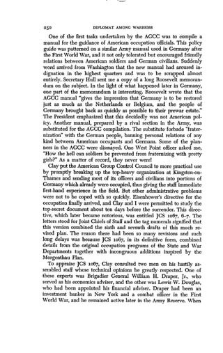 250
	
DIPLOMAT AMONG WARRIORS
One of the first tasks undertaken by the AGCC was to compile a
manual for the guidance of American occupation officials. This policy
guide was patterned on a similar Army manual used in Germany after
the First World War, and it not only tolerated but encouraged friendly
relations between American soldiers and German civilians. Suddenly
word arrived from Washington that the new manual had aroused in-
dignation in the highest quarters and was to be scrapped almost
entirely. Secretary Hull sent me a copy of a long Roosevelt memoran-
dum on the subject. In the light of what happened later in Germany,
one part of the memorandum is interesting . Roosevelt wrote that the
AGCC manual "gives the impression that Germany is to be restored
just as much as the Netherlands or Belgium, and the people of
Germany brought back as quickly as possible to their prewar estate."
The President emphasized that this decidedly was not American pol-
icy. Another manual, prepared by a rival section in the Army, was
substituted for the AGCC compilation. The substitute forbade "frater-
nization" with the German people, banning personal relations of any
kind between American occupants and Germans. Some of the plan-
ners in the AGCC were dismayed . One West Point officer asked me,
"How the hell can soldiers be prevented from fraternizing with pretty
girls?" As a matter of record, they never werel
Clay put the American Group Control Council to more practical use
by promptly breaking up the top-heavy organization at Kingston-on-
Thames and sending most of its officers and civilians into portions of
Germany which already were occupied, thus giving the staff immediate
first-hand experience in the field. But other administrative problems
were not to be coped with so quickly . Eisenhower's directive for the
occupation finally arrived, and Clay and I were permitted to study the
top-secret document about ten days before the surrender. This direc-
tive, which later became notorious, was entitled JCS 1067, 6-7 . The
letters stood for joint Chiefs of Staff and the tag numerals signified that
this version combined the sixth and seventh drafts of this much re-
vised plan. The reason there had been so many revisions and such
long delays was because JCS Lo67, in its definitive form, combined
details from the original occupation programs of the State and War
Departments together with incongruous additions inspired by the
Morgenthau Plan.
To appraise JCS io67, Clay consulted two men on his hastily as-
sembled staff whose technical opinions he greatly respected . One of
these experts was Brigadier General William H. Draper, Jr., who
served as his economics adviser, and the other was Lewis W . Douglas,
who had been appointed his financial adviser . Draper had been an
investment banker in New York and a combat officer in the First
World War, and he remained active later in the Army Reserve . When
 