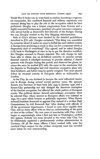 LAST SAD EVENING WITH ROOSEVELT (MARCH 1945)
	
251
World War II broke out, he went back to combat, becoming a regimen-
tal commander. His combined financial and military experience was
unusual, fitting him to play the role in the occupation which he later
performed. Douglas was a former congressman from Arizona and a
highly successful businessman, president of a great insurance company,
who served briefly as Roosevelt's first Director of the Budget. During
the war, Douglas worked in the War Shipping Administration.
Both of Clay's advisers were shocked by the detailed prohibitions
described in JCS 1o67 . Douglas exclaimed, "This thing was assembled
by economic idiotsl It makes no sense to forbid the most skilled workers
in Europe from producing as much as they can for a continent which is
desperately short of everythingl" Clay agreed, and he asked Douglas
to fly back to Washington at once to try to get the directive modified .
But Douglas returned to France dejected. The only change he had
been able to obtain was an ill-defined authority to exercise certain
financial controls if adjudged necessary to prevent inflation . I shared
quarters with Douglas during this period, and observed his gloom in-
crease the more he studied JCS 1067. He came to the conclusion that
the disputes in Washington had tied American occupation plans into
fatal bowknots, and before long he quietly resigned . Two years passed
before he resumed activity in European affairs as Ambassador in
London.
As for Clay, he was destined to become the most influential Ameri-
can in Europe during several crucial postwar years . His sponsor,
Byrnes, was Secretary of State from July 1945 to January 1947, and a
Byrnes-Clay partnership not only changed the American conception
of the German occupation, but affected the whole pattern of European
events. The politican Byrnes showed extraordinary perception when
he selected Clay, whose interest in European affairs was minimal in
1945, for a post which became so politically important . When Byrnes
induced President Roosevelt to appoint Clay instead of a civilian High
Commissioner, he told Roosevelt that "after dealing with officials of
all the government departments, I found no man more capable than
Clay, and no Army officer with as clear an understanding of the point
of view of the civilian ." My own years of association with Clay, which
began so unpromisingly when I first met him in Washington, confirm
this opinion. Nobody was more devoted to the Army than Clay, but
he deliberately organized a predominantly civilian administration in
Germany. Of all the Army officers I have worked with, none has
matched Clay's respect for the civilian viewpoint, none has revealed
more talent for true statesmanship .
 