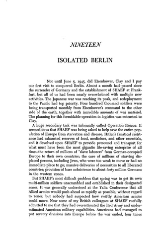 NINETEEN
ISOLATED BERLIN
Not until June 5, 1945, did Eisenhower, Clay and I pay
our first visit to conquered Berlin. Almost a month had passed since
the surrender of Germany and the establishment of SHAEF at Frank-
furt, but all of us had been nearly overwhelmed with multiple new
activities. The Japanese war was reaching its peak, and redeployment
to the Pacific had top priority . Four hundred thousand soldiers were
being transported monthly from Eisenhower's command to the other
side of the earth, together with incredible amounts of war materiel.
The planning for this formidable operation in logistics was entrusted to
Clay.
A huge secondary task was informally called Operation Rescue . It
seemed to us that SHAEF was being asked to help save the entire pop-
ulation of Europe from starvation and disease . Hitler's fanatical resist-
ance had exhausted reserves of food, medicines, and other essentials,
and it devolved upon SHAEF to provide personnel and transport for
what must have been the most gigantic life-saving enterprise of all
time-the return of millions of "slave laborers" from German-occupied
Europe to their own countries ; the care of millions of starving dis-
placed persons, including Jews, who were too weak to move or had no
immediate place to go ; massive deliveries of necessities to all liberated
countries; provision of bare subsistence to about forty million Germans
in the western zones.
But SHAEF's most difficult problem that spring was to get its own
multi-million soldiers unscrambled and established in their designated
zones. It was generally understood at the Yalta Conference that all
Allied armies would push ahead as rapidly as possible, without regard
to zones, but nobody had suspected how swiftly American armies
could move. Now some of my British colleagues at SHAEF ruefully
admitted to me that they had overestimated the Red Army and under-
estimated American military capabilities . Americans had managed to
put seventy divisions into Europe before the war ended, four times
 