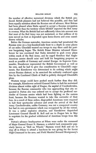 ISOLATED BERLIN 253
the number of effective motorized divisions which the British pro-
duced. British planners had not believed this possible, and they had
been equally mistaken about the Russian rate of advance . Most Britons
had been pleased when Stalin agreed to accept a Russian occupation
zone smaller than the territory which SHAEF expected the Red Army
to overrun. What the British had not sufficiently taken into account was
that most of the Red Army was not motorized, so that millions of its
men moved on foot or depended upon horse-drawn and even camel-
drawn vehicles.
Before the German surrender, American armies had penetrated the
Russian zone on a four-hundred-mile front to a depth in some places
of I2o miles. Churchill wanted our troops to stay there until the post-
war bargaining began. The British Prime Minister informed Eisen-
hower he was convinced that Stalin intended to grab every place
within reach of the Red Army, and he urged therefore that Anglo-
American armies should seize and hold for bargaining purposes as
much as possible of Germany and central Europe . As Supreme Com-
mander, Eisenhower represented the British Government as well as
his own, and he had to give due consideration to Churchill's argu-
ments. But Eisenhower was determined to do nothing which might
arouse Russian distrust, so he exercised the authority conferred upon
him by the Combined Chiefs of Staff to politely disregard Churchill's
pleas.
Western troops could have pushed much further than they did.
For example, Eisenhower ordered General Patton to halt his motorized
divisions almost within sight of Prague, the capital of Czechoslovakia,
because the Russian commander who was approaching that city re-
quested it. Patton also was ordered not to accept the proffered sur-
render of German armies which had been fighting on the eastern
front, because the Russians wanted to take this surrender of their
foes. As a result of these orders, disgruntled Americans were required
to halt their spectacular advance and await the arrival of the Red
Army. Czechoslovakia, unlike Germany, was not a conquered country
but had its own government which was recognized by all the victors .
It was a rather explosive situation, and Eisenhower dispatched
Lieutenant General Harold R. Bull and me to Prague late in May
to negotiate for the gradual withdrawal of American troops from this
area.
Patton's advance headquarters at Pilsen were under the command
of Major General Ernest N . Harmon, a colorful tank commander pop-
ularly known as "Hell on Wheels ." Harmon wired Bull and me to
stop off in Pilsen to attend a luncheon he was giving for the Soviet
High Command in the area, and Field Marshal Bernard Montgomery's
 