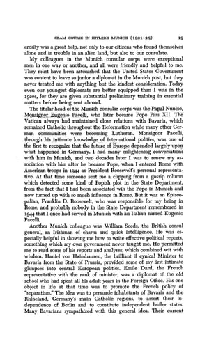 CRAM COURSE IN HITLER'S MUNICH (1921-25)
	
19
erosity was a great help, not only to our citizens who found themselves
alone and in trouble in an alien land, but also to our consulate .
My colleagues in the Munich consular corps were exceptional
men in one way or another, and all were friendly and helpful to me.
They must have been astonished that the United States Government
was content to leave so junior a diplomat in the Munich post, but they
never treated me with anything but the kindest consideration. Today
even our youngest diplomats are better equipped than I was in the
1g2os, for they are given substantial preliminary training in essential
matters before being sent abroad .
The titular head of the Kunich consular corps was the Papal . Nuncio,
Monsignor.. .Eugemo Pacelli, who later became Pope Pius XII . The
Vatican always had maintained close relations with Bavaria, which
remained Catholic throughout the Reformation while many other Ger-
man communities were becoming Lutheran . Monsignor Paceli,
through_ his intimate knowledge of international politics, was one of
the first to recognize that the future of Europe depended largely upon
what happened in Germany . I had many enlightening conversations
with him in Munich, and two decades later I was to renew my as-
sociation with him after he became Pope, when I entered Rome with
American troops in 194.4 as President Roosevelt's personal representa-
tive. At that time someone sent me a clipping from a gossip column
which detected some kind of Popish plot in the State Department,
from the fact that I had been associated wih the Pope in Munich and
now turned up with so much influence in Rome. But it was an Episco-
palian, Franklin D. Roosevelt, who was responsible for my being in
Rome, and probably nobody in the State Department remembered in
1944 that I once had served in Munich with an Italian named Eugenio
Pacelli.
Another Munich colleague was William Seeds, the British consul
general, an Irishman of charm and quick intelligence. He was es-
pecially helpful in showing me how to write effective political reports,
something which my own government never taught me . He permitted
me to read some of his reports and analyses, which combined wit with
wisdom. Haniel von Haimhausen, the brilliant if cynical Minister to
Bavaria from the State of Prussia, provided some of my first intimate
glimpses into central European politics . Emile Dard, the French
representative with the rank of minister, was a diplomat of the old
school who had spent all his adult years in the Foreign Office . His one
object in life at that time was to promote the French policy of
"separatism." The idea was to persuade inhabitants of Bavaria and the
Rhineland, Germany's main Catholic regions, to assert their in-
dependence of Berlin and to constitute independent buffer states .
Many Bavarians sympathized with this general idea. Their current
 