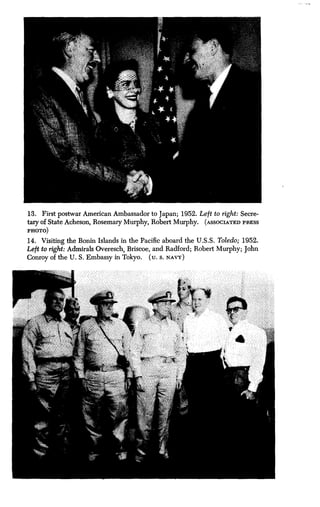 13. First postwar American Ambassador to Japan ; 1952. Left to right : Secre-
tary of State Acheson, Rosemary Murphy, Robert Murphy . (ASSOCIATED PRESS
PHOTO)
14 . Visiting the Bonin Islands in the Pacific aboard the U .S.S. Toledo; 1952.
Left to right: Admirals Overesch, Briscoe, and Radford ; Robert Murphy; John
Conroy of the U . S. Embassy in Tokyo. (u. S. NAVY)
 