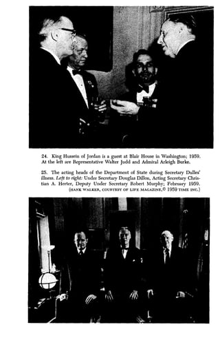 24. King Hussein of Jordan is a guest at Blair House in Washington ; 1959.
At the left are Representative Walter Judd and Admiral Arleigh Burke .
25. The acting heads of the Department of State during Secretary Dulles'
illness. Left to right: Under Secretary Douglas Dillon, Acting Secretary Chris-
tian A. Herter, Deputy Under Secretary Robert Murphy ; February 1959 .
(HANK WALKER, COURTESY OF LIFE MAGAZINE,© 1959 TIME INC .)
 