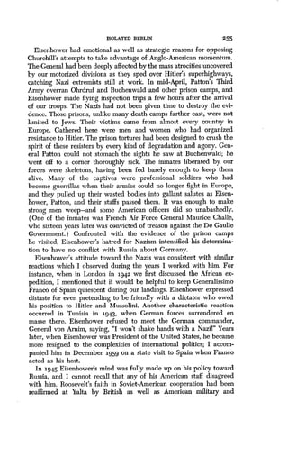 ISOLATED BERLIN 255
Eisenhower had emotional as well as strategic reasons for opposing
Churchill's attempts to take advantage of Anglo-American momentum .
The General had been deeply affected by the mass atrocities uncovered
by our motorized divisions as they sped over Hitler's superhighways,
catching Nazi extremists still at work. In mid-April, Patton's Third
Army overran Ohrdruf and Buchenwald and other prison camps, and
Eisenhower made flying inspection trips a few hours after the arrival
of our troops. The Nazis had not been given time to destroy the evi-
dence. Those prisons, unlike many death camps farther east, were not
limited to Jews. Their victims came from almost every country in
Europe. Gathered here were men and women who had organized
resistance to Hitler. The prison tortures had been designed to crush the
spirit of these resisters by every kind of degradation and agony . Gen-
eral Patton could not stomach the sights he saw at Buchenwald ; he
went off to a corner thoroughly sick. The inmates liberated by our
forces were skeletons, having been fed barely enough to keep them
alive. Many of the captives were professional soldiers who had
become guerrillas when their armies could no longer fight in Europe,
and they pulled up their wasted bodies into gallant salutes as Eisen-
hower, Patton, and their staffs passed them . It was enough to make
strong men weep-and some American officers did so unabashedly .
(One of the inmates was French Air Force General Maurice Challe,
who sixteen years later was convicted of treason against the De Gaulle
Government.) Confronted with the evidence of the prison camps
he visited, Eisenhower's hatred for Nazism intensified his determina-
tion to have no conflict with Russia about Germany.
Eisenhower's attitude toward the Nazis was consistent with similar
reactions which I observed during the years I worked with him . For
instance, when in London in 1942 we first discussed the African ex-
pedition, I mentioned that it would be helpful to keep Generalissimo
Franco of Spain quiescent during our landings. Eisenhower expressed
distaste for even pretending to be friendly with a dictator who owed
his position to Hitler and Mussolini . Another characteristic reaction
occurred in Tunisia in 1943, when German forces surrendered en
masse there. Eisenhower refused to meet the German commander,
General von Arnim, saying, "I won't shake hands with a Nazil" Years
later, when Eisenhower was President of the United States, he became
more resigned to the complexities of international politics ; I accom-
panied him in December 1959 on a state visit to Spain when Franco
acted as his host.
In 1945 Eisenhower's mind was fully made up on his policy toward
Russia, and I cannot recall that any of his American staff disagreed
with him. Roosevelt's faith in Soviet-American cooperation had been
reaffirmed at Yalta by British as well as American military and
 