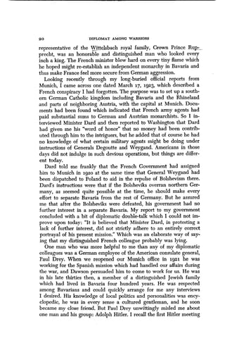 20 DIPLOMAT AMONG WARRIORS
representative of the Wittelsbach royal family, Crown Prince
precht, was an honorable and distinguished man who looked every
inch a king. The French minister blew hard on every tiny flame which
he hoped might re-establish an independent monarchy in Bavaria and
thus make France feel more secure from German aggression.
Looking recently through my long-buried official reports from
Munich, I came across one dated March 17, 1.923, which described a
French conspiracy I had forgotten. The purpose was to set up a south-
ern German Catholic kingdom including Bavaria and the Rhineland
and parts of neighboring Austria, with the capital at Munich . Docu-
ments had been found which indicated that French army agents had
paid substantial sums to German and Austrian monarchists. So I in-
terviewed Minister Dard and then reported to Washington that Dard
had given me his "word of honor" that no money had been contrib-
uted through him to the intriguers, but he added that of course he had
no knowledge of what certain military agents might be doing under
instructions of Generals Degoutte and Weygand . Americans in those
days did not indulge in such devious operations, but things are differ-
ent today.
Dard told me frankly that the French Government had assigned
him to Munich in 1920 at the same time that General Weygand had
been dispatched to Poland to aid in the repulse of Bolshevism there .
Dard's instructions were that if the Bolsheviks overran northern Ger-
many, as seemed quite possible at the time, he should make every
effort to separate Bavaria from the rest of Germany . But he assured
me that after the Bolsheviks were defeated, his government had no
further interest in a separate Bavaria . My report to my government
concluded with a bit of diplomatic double-talk which I could not im-
prove upon today: "It is believed that Minister Dard, in protesting a
lack of further interest, did not strictly adhere to an entirely correct
portrayal of his present mission ." Which was an elaborate way of say-
ing that my distinguished French colleague probably was lying .
One man who was more helpful to me than any of my diplomatic
colleagues was a German employee of the American consulate general,
Paul Drey. When we reopened our Munich office in 1921 he was
working for the Spanish mission which had handled our affairs during
the war, and Dawson persuaded him to come to work for us . He was
in his late thirties then, a member of a distinguished Jewish family
which had lived in Bavaria four hundred years. He was respected
among Bavarians and could quickly arrange for me any interviews
I desired. His knowledge of local politics and personalities was ency-
clopedic, he was in every sense a cultured gentleman, and he soon
became my close friend . But Paul Drey unwittingly misled me about
one man and his group : Adolph Hitler . I recall the first Hitler meeting
 