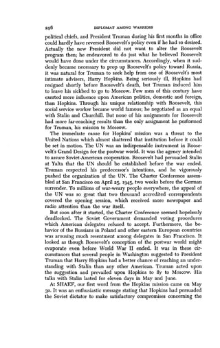256 DIPLOMAT AMONG WARRIORS
political chiefs, and President Truman during his first months in office
could hardly have reversed Roosevelt's policy even if he had so desired .
Actually the new President did not want to alter the Roosevelt
program then; he endeavored to do just what he believed Roosevelt
would have done under the circumstances . Accordingly, when it sud-
denly became necessary to prop up Roosevelt's policy toward Russia,
it was natural for Truman to seek help from one of Roosevelt's most
intimate advisers, Harry Hopkins . Being seriously ill, Hopkins had
resigned shortly before Roosevelt's death, but Truman induced him
to leave his sickbed to go to Moscow. Few men of this century have
exerted more influence upon American politics, domestic and foreign,
than Hopkins. Through his unique relationship with Roosevelt, this
social service worker became world famous ; he negotiated as an equal
with Stalin and Churchill . But none of his assignments for Roosevelt
had more far-reaching results than the only assignment he performed
for Truman, his mission to Moscow.
The immediate cause for Hopkins' mission was a threat to the
United Nations which almost shattered that institution before it could
be set in motion. The UN was an indispensable instrument in Roose-
velt's Grand Design for the postwar world . It was the agency intended
to assure Soviet-American cooperation . Roosevelt had persuaded Stalin
at Yalta that the UN should be established before the war ended .
Truman respected his predecessor's intentions, and he vigorously
pushed the organization of the UN . The Charter Conference assem-
bled at San Francisco on April 25, 1945, two weeks before the German
surrender. To millions of war-weary people everywhere, the appeal of
the UN was so great that two thousand accredited correspondents
covered the opening session, which received more newspaper and
radio attention than the war itself .
But soon after it started, the Charter Conference seemed hopelessly
deadlocked. The Soviet Government demanded voting procedures
which American delegates refused to accept. Furthermore, the be-
havior of the Russians in Poland and other eastern European countries
was arousing much resentment among delegates in San Francisco . It
looked as though Roosevelt's conception of the postwar world might
evaporate even before World War II ended . It was in these cir-
cumstances that several people in Washington suggested to President
Truman that Harry Hopkins had a better chance of reaching an under-
standing with Stalin than any other American . Truman acted upon
the suggestion and prevailed upon Hopkins to fly to Moscow . His
talks with Stalin lasted for eleven days in May and June .
At SHAEF, our first word from the Hopkins mission came on May
30. It was an enthusiastic message stating that Hopkins had persuaded
the Soviet dictator to make satisfactory compromises concerning the
 