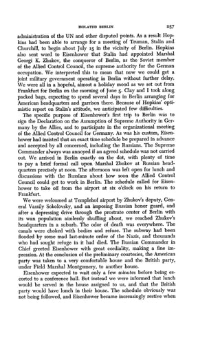 ISOLATED BERLIN 257
administration of the UN and other disputed points. As a result Hop-
kins had been able to arrange for a meeting of Truman, Stalin and
Churchill, to begin about July 15 in the vicinity of Berlin. Hopkins
also sent word to Eisenhower that Stalin had appointed Marshal
Georgi K. Zhukov, the conqueror of Berlin, as the Soviet member
of the Allied Control Council, the supreme authority for the German
occupation. We interpreted this to mean that now we could get a
joint military government operating in Berlin without further delay .
We were all in a hopeful, almost a holiday mood as we set out from
Frankfurt for Berlin on the morning of June 5 . Clay and I took along
packed bags, expecting to spend several days in Berlin arranging for
American headquarters and garrison there. Because of Hopkins' opti-
mistic report on Stalin's attitude, we anticipated few difficulties.
The specific purpose of Eisenhower's first trip to Berlin was to
sign the Declaration on the Assumption of Supreme Authority in Ger-
many by the Allies, and to participate in the organizational meeting
of the Allied Control Council for Germany. As was his custom, Eisen-
hower had insisted that an exact time schedule be prepared in advance
and accepted by all concerned, including the Russians. The Supreme
Commander always was annoyed if an agreed schedule was not carried
out. We arrived in Berlin exactly on the dot, with plenty of time
to pay a brief formal call upon Marshal Zhukov at Russian head-
quarters precisely at noon . The afternoon was left open for lunch and
discussions with the Russians about how soon the Allied Control
Council could get to work in Berlin . The schedule called for Eisen-
hower to take off from the airport at six o'clock on his return to
Frankfurt.
We were welcomed at Templehof airport by Zhukov's deputy, Gen-
eral Vassily Sokolovsky, and an imposing Russian honor guard, and
after a depressing drive through the prostrate center of Berlin with
its wan population aimlessly shuffling about, we reached Zhukov's
headquarters in a suburb . The odor of death was everywhere . The
canals were choked with bodies and refuse. The subway had been
flooded by some mad last-minute order of the Nazis, and thousands
who had sought refuge in it had died. The Russian Commander in
Chief greeted Eisenhower with great cordiality, making a fine im-
pression. At the conclusion of the preliminary courtesies, the American
party was taken to a very comfortable house and the British party,
under Field Marshal Montgomery, to another house.
Eisenhower expected to wait only a few minutes before being es-
corted to a conference hall . But instead we were informed that lunch
would be served in the house assigned to us, and that the British
party would have lunch in their house . The schedule obviously was
not being followed, and Eisenhower became increasingly restive when
 