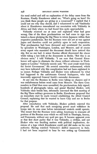 258 DIPLOMAT AMONG WARRIORS
the meal ended and still no explanation of the delay came from the
Russians. Finally Eisenhower asked me, "What's going on here? Do
you think these people are giving us a runaround?" I replied that I
could not see why they should, and I volunteered to ask Vinshinsky
about it. Eisenhower remembered our association with Vishinsky in
Africa and Italy where we had found him quite approachable .
Vishinsky received me at once and explained what had gone
wrong. One of the three proclamations we had come to sign con-
tained a clause pledging the Big Three to intern Japanese within their
respective jurisdictions . But the Russians were not yet at war against
Japan and therefore could not publicly agree to such cooperation .
That proclamation had been discussed and scrutinized for months
by specialists in Washington, London, and Moscow, and of course
every expert who examined the document should have noticed this
slip. But no one had. A minor Russian official discovered the clause
while taking a last look at the documents in Berlin . "But this is an
obvious error," I told Vishinsky . "I am sure that General Eisen-
hower will agree to eliminate the clause without reference to Wash-
ington or London." Vishinsky merely said, "We must await word from
the Soviet Government ." He seemed somewhat embarrassed, which
may have indicated why this complication had not been explained to
us sooner. Perhaps Vishinsky and Zhukov were influenced by what
had happened to the unfortunate General Susloparov, who had
innocently approved General Smith's surrender documents.
At any rate the Russians in Berlin were taking no chances and it
was midafternoon before word came from Moscow . The three Com-
manders in Chief then were assembled, the proclamations duly signed,
hundreds of photographs taken, and genial Marshal Zhukov, with
Vishinsky close beside him, informally convened the first meeting of
the Big Three military governors in Berlin . Eisenhower proposed that
an immediate start be made toward establishing the Allied Control
Council, explaining that he wanted to leave Clay and me in Berlin
for that purpose.
After consultation with Vishinsky, Zhukov politely rejected this
proposal. He said that each occupying power must withdraw its
troops into its own zone before interntional controls could operate .
This meant that the Russians were asking Americans to evacuate all
portions of the Russian zone which we still held in Thuringia, Saxony,
and Pomerania, without any quid pro quo . It became apparent even
at that first short parley that it was Vishinsky, a civilian, and not
Zhukov who was deciding matters with political implications, de-
cisions of a type which Eisenhower could and did make on his own
authority. Having watched Vishinsky's skillful maneuvers in Italy,
I had not been surprised to hear he was setting up Communist
 