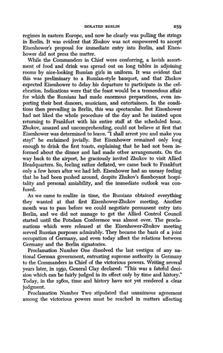 ISOLATED BERLIN
	
259
regimes in eastern Europe, and now he clearly was pulling the strings
in Berlin. It was evident that Zhukov was not empowered to accept
Eisenhower's proposal for immediate entry into Berlin, and Eisen-
hower did not press the matter.
While the Commanders in Chief were conferring, a lavish assort-
ment of food and drink was spread out on long tables in adjoining
rooms by nice-looking Russian girls in uniform . It was evident that
this was preliminary to a Russian-style banquet, and that Zhukov
expected Eisenhower to delay his departure to participate in the cel-
ebration. Indications were that the feast would be a tremendous affair
for which the Russians had made enormous preparations, even im-
porting their best dancers, musicians, and entertainers. In the condi-
tions then prevailing in Berlin, this was spectacular . But Eisenhower
had not liked the whole procedure of the day and he insisted upon
returning to Frankfurt with his entire staff at the scheduled hour.
Zhukov, amazed and uncomprehending, could not believe at first that
Eisenhower was determined to leave . "I shall arrest you and make you
stayl" he exclaimed jovially . But Eisenhower remained only long
enough to drink the first toasts, explaining that he had not been in-
formed about the dinner and had made other arrangements . On the
way back to the airport, he graciously invited Zhukov to visit Allied
Headquarters. So, feeling rather deflated, we came back to Frankfurt
only a few hours after we had left . Eisenhower had an uneasy feeling
that he had been pushed around, despite Zhukov's flamboyant hospi-
tality and personal amiability, and the immediate outlook was con-
fused.
As we came to realize in time, the Russians obtained everything
they wanted at that first Eisenhower-Zhukov meeting . Another
month was to pass before we could negotiate permanent entry into
Berlin, and we did not manage to get the Allied Control Council
started until the Potsdam Conference was almost over. The procla-
mations which were released at the Eisenhower-Zhukov meeting
served Russian purposes admirably. They became the basis of a joint
occupation of Germany, and even today affect the relations between
Germany and the Berlin signatories.
Proclamation Number One dissolved the last vestiges of any na-
tional German government, entrusting supreme authority in Germany
to the Commanders in Chief of the victorious powers . Writing several
years later, in 1950, General Clay declared : "This was a fateful deci-
sion which can be fairly judged in its effect only by time and history ."
Today, in the 196os, time and history have not yet rendered a clear
judgment.
Proclamation Number Two stipulated that unanimous agreement
among the victorious powers must be reached in matters affecting
 