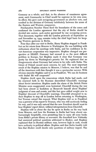 26o
	
DIPLOMAT AMONG WARRIORS
Germany as a whole; and that, in the absence of unanimous agree-
ment, each Commander in Chief would be supreme in his own zone.
In effect, this gave each occupying government an absolute veto, and
resulted in the division of Germany indefinitely between the zones of
the Eastern and Western conquerors .
Proclamation Number Three fixed the boundaries of the zones and
confirmed the London agreement that the city of Berlin should be
divided into sectors, each sector garrisoned by one occupying power .
That document, together with the London protocols of September i2
and November 14, 1944, remains today the chief legal basis for keep-
ing Western garrisons in Berlin.
Four days after our visit to Berlin, Harry Hopkins stopped in Frank-
furt on his return from Moscow to Washington . He was bubbling with
enthusiasm about his meetings with Stalin, and his confidence in So-
viet-American cooperation was impressive. Hopkins changed our per-
spective at SHAEF. Germany had seemed to us the most difficult
problem in Europe, but Hopkins made it clear that Germany was
pretty far down on Washington's priority list . He explained that no
disagreements about Germany had arisen in his talks with Stalin . The
future of Poland caused more concern, he said . The most important
result of the Hopkins mission to Moscow, I believe, was that he and
all the Americans with him thought it was a spectacular success . With
obvious sincerity Hopkins said to us in Frankfurt, "We can do business
with Stalinl He will cooperatel"
Hopkins dwelt upon the concessions which Stalin had made, and
his renewed faith in the Russians discredited Churchill's warnings
about Soviet intentions. Hopkins made the alarm of the British Prime
Minister seem exaggerated, even hysterical. Churchill during the war
had been almost as laudatory as Roosevelt himself about Hopkins'
judgment of men and events, and this fact gave added weight now to
Hopkins' discount of Churchill's warnings . Churchill attempted to in-
duce Hopkins to stop off in London before returning to Washington,
but Truman vetoed this request . What Hopkins told us in Frankfurt
was a preview of his report to Truman, who was still cautiously feeling
his way, and it was only natural that the new President should want to
hear Hopkins' report direct, without interpretations from Churchill .
Hopkins told us about the day he spent in Berlin on his way back
from Moscow, and how the Russians in Berlin had been almost em-
barrassingly hospitable, even permitting him to carry off some books
from Hitler's private library as souvenirs . He described how Vishinsky
had answered political questions addressed to Zhukov, and Hopkins
explained that no Russian military man, however high in rank, would
have authority in political affairs . Hopkins said that Stalin frankly told
him that Zhukov could decide only questions of military import . The
 