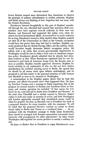 ISOLATED BERLIN 261
Soviet dictator seemed more determined than Americans to observe
the principle of military subordination to civilian authority . Hopkins
said Stalin always was thinking of how Napoleon had run away with
the French Revolution .
Eisenhower listened thoughtfully to this part of Hopkins' remarks .
All through the war, Marshall had insisted that American field com-
manders must have supreme over-all authority in their own war
theaters, and Roosevelt had supported this policy even when de-
cisions involved international affairs . Accustomed to so much authority
for so long, Eisenhower seemed a little startled when Hopkins pointed
out that all of the Commanders in Chief in the German occupation
would have less power than they had had in wartime . Hopkins cor-
rectly predicted that the British Foreign Office, not the military chiefs,
would hereafter largely determine British occupation policy . He
added, with a sly smile, that several governmental departments in
Washington would be sure to claim a loud voice in American occupa-
tion policy. Eisenhower glumly admitted that he already had abun-
dant evidence of that . When Eisenhower explained that he was de-
termined to pull back all American troops from the Russian zone as
soon as possible, Hopkins heartily approved. However, Hopkins lis-
tened carefully to my explanation of why we did not have written
specifications for corridors assuring access to Berlin . He agreed that
we should by all means insist upon definite undertakings, and he
promised to call this matter to the personal attention of both Truman
and Marshall as soon as he returned to Washington .
A memorandum in the Hopkins papers shows that he kept this
promise, and official documents show what happened then . On June
14, President Truman sent a message to Stalin requesting that in the
program for mutual transfer of Russian and American forces in Ger-
many and Austria, provision be included "of free access for U.S.
forces by air, road and rail to Berlin from Frankfurt and Bremen ." At
the same time Churchill sent a similar request to Moscow . Stalin's
replies to both men made no mention of access, and both Washington
and London apparently assumed that unrestricted access could be
taken for granted. On June 25 Marshall sent to Frankfurt the draft of
a proposed directive for troop transfers, with the comment : "It will
be noted that the proposed directive contains no action to obtain
transit rights to Berlin and Vienna on a combined basis. . . . In ac-
cordance with the President's message to Stalin [June fourteenth],
these should be arranged with Russian commanders concerned simul-
taneously with arrangements for other adjustments ." In other words,
Washington still regarded the access problem as merely a military de-
tail.
On June io Zhukov flew to Frankfurt to repay Eisenhower's cour-
 