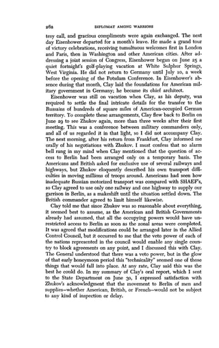 262
	
DIPLOMAT AMONG WARRIORS
tesy call, and gracious compliments were again exchanged . The next
day Eisenhower departed for a month's leave . He made a grand tour
of victory celebrations, receiving tumultuous welcomes first in London
and Paris, then in Washington and other American cities . After ad-
dressing a joint session of Congress, Eisenhower began on June 25 a
quiet fortnight's golf-playing vacation at White Sulphur Springs,
West Virginia. He did not return to Germany until July io, a week
before the opening of the Potsdam Conference. In Eisenhower's ab-
sence during that month, Clay laid the foundations for American mil-
itary government in Germany; he became its chief architect .
Eisenhower was still on vacation when Clay, as his deputy, was
required to settle the final intricate details for the transfer to the
Russains of hundreds of square miles of American-occupied German
territory. To complete these arrangements, Clay flew back to Berlin on
June 29 to see Zhukov again, more than three weeks after their first
meeting. This was a conference between military commanders only,
and all of us regarded it in that light, so I did not accompany Clay .
The next morning, after his return from Frankfurt, Clay informed me
orally of his negotiations with Zhukov . I must confess that no alarm
bell rang in my mind when Clay mentioned that the question of ac-
cess to Berlin had been arranged only on a temporary basis . The
Americans and British asked for exclusive use of several railways and
highways, but Zhukov eloquently described his own transport diffi-
culties in moving millions of troops around . Americans had seen how
inadequate Russian motorized transport was compared with SHAEF's,
so Clay agreed to use only one railway and one highway to supply our
garrison in Berlin, as a makeshift until the situation settled down . The
British commander agreed to limit himself likewise .
Clay told me that since Zhukov was so reasonable about everything,
it seemed best to assume, as the American and British Governments
already had assumed, that all the occupying powers would have un-
restricted access to Berlin as soon as the zonal areas were completed .
It was agreed that modifications could be arranged later in the Allied
Control Council, but it occurred to me that the veto power of each of
the nations represented in the council would enable any single coun-
try to block agreements on any point, and I discussed this with Clay.
The General understood that there was a veto power, but in the glow
of that early honeymoon period this "technicality" seemed one of those
things that would fall into place . At any rate, Clay said this was the
best he could do . In my summary of Clay's oral report, which I sent
to the State Department on June 30, I expressed satisfaction with
Zhukov's acknowledgment that the movement to Berlin of men and
supplies-whether American, British, or French-would not be subject
to any kind of inspection or delay.
 