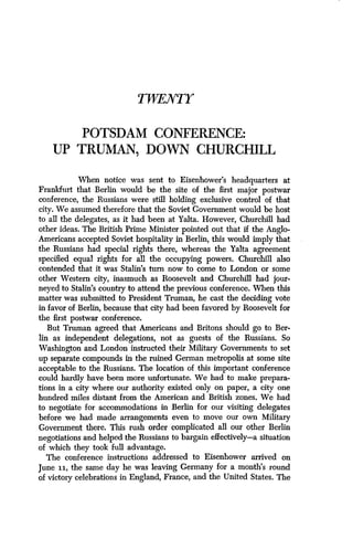TWENTY
POTSDAM CONFERENCE:
UP TRUMAN, DOWN CHURCHILL
When notice was sent to Eisenhower's headquarters at
Frankfurt that Berlin would be the site of the first major postwar
conference, the Russians were still holding exclusive control of that
city. We assumed therefore that the Soviet Government would be host
to all the delegates, as it had been at Yalta. However, Churchill had
other ideas. The British Prime Minister pointed out that if the Anglo-
Americans accepted Soviet hospitality in Berlin, this would imply that
the Russians had special rights there, whereas the Yalta agreement
specified equal rights for all the occupying powers. Churchill also
contended that it was Stalin's turn now to come to London or some
other Western city, inasmuch as Roosevelt and Churchill had jour-
neyed to Stalin's country to attend the previous conference . When this
matter was submitted to President Truman, he cast the deciding vote
in favor of Berlin, because that city had been favored by Roosevelt for
the first postwar conference .
But Truman agreed that Americans and Britons should go to Ber-
lin as independent delegations, not as guests of the Russians. So
Washington and London instructed their Military Governments to set
up separate compounds in the ruined German metropolis at some site
acceptable to the Russians. The location of this important conference
could hardly have been more unfortunate . We had to make prepara-
tions in a city where our authority existed only on paper, a city one
hundred miles distant from the American and British zones . We had
to negotiate for accommodations in Berlin for our visiting delegates
before we had made arrangements even to move our own Military
Government there. This rush order complicated all our other Berlin
negotiations and helped the Russians to bargain effectively-a situation
of which they took full advantage.
The conference instructions addressed to Eisenhower arrived on
June ii, the same day he was leaving Germany for a month's round
of victory celebrations in England, France, and the United States . The
 