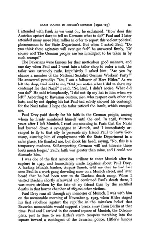 CRAM COURSE IN =ER7S MUNICH (1921-25)
	
21
I attended with Paul; as we went out, he exclaimed : "How does this
Austrian upstart dare to tell us Germans what to do?" Paul and I later
attended many more Nazi rallies in order to report this violent political
phenomenon to the State Department . But when I asked Paul, "Do
you think these agitators will ever get far?" he answered firmly, "Of
course not! The German people are too intelligent to be taken in by
such scamps!"
The Bavarians were famous for their meticulous good manners, and
one day when Paul and I went into a tailor shop to order a suit, the
tailor was extremely rude. Impulsively I asked him : "Are you by
chance a member of the National Socialist German Workers' Party?"
He answered proudly: "Yes, I am a follower of Herr Hitler ." As we
left the shop, Paul said to me, "Did you notice what I did to show my
contempt for that Nazi?" I said, "No, Paul, I didn't notice. What did
you do?" He said triumphantly, "I did not tip my hat to him when we
left!" According to Bavarian custom, men who respect each other tip
hats, and by not tipping his hat Paul had subtly showed his contempt
for the Nazi tailor. I hope the tailor noticed the insult, which escaped
me.
Paul Drey paid dearly for his faith in the German people, among
whom he firmly numbered himself until the end . In 1938, thirteen
years after I left Munich, I read one morning in Paris that the Nazis
had burned down a synagogue in Munich, and I immediately ar-
ranged to fly to that city to persuade my friend Paul to leave Ger-
many, assuring him of employment with the State Department in a
safer place. He thanked me, but shook his head, saying, "No, this is a
temporary madness. Self-respecting Germans will not tolerate these
louts much longer." Paul's faith was greater than mine, and I could not
dissuade him.
I was one of the first American civilians to enter Munich after its
capture in 194.5, and immediately made inquiries about Paul Drey.
A leading Munich banker, August Bauch, told me that he had last
seen Paul in a work gang shoveling snow on a Munich street, and later
heard that he had been sent to the Dachau death camp . When I
visited Dachau shortly afterward and confirmed Paul's death there, I
was more stricken by the fate of my friend than by the certified
deaths in that horror chamber of 283,000 other victims .
Paul Drey runs all through my memories of Munich. I was with him
on the memorable morning of November 9, 1923, when Hitler staged
his first rebellion against the republic in the mistaken belief that
Bavarian monarchists would support a break away from Berlin at that
time. Paul and I arrived in the central square of Munich, the Odeons-
platz, just in time to see Hitler's storm troopers marching into the
square toward a contingent of the Bavarian police. Hitler's famous
 