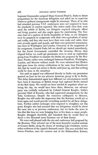 266 DIPLOMAT AMONG WARRIORS
Supreme Commander assigned Major General Floyd L . Parks to direct
preparations for the American delegation and asked me to supervise
whatever political arrangements might be necessary. Those of us who
had attended previous V .I.P. conferences were not surprised to learn
the standards of comfort expected. The orders made clear that, even
amid the rubble of Berlin, our delegates required adequate offices
and living quarters and also ample space for entertaining . The Rus-
sians had set a pattern of lavish hospitality at Yalta, so our delegates
must be prepared to reciprocate with their own equivalents of caviar
and vodka, and they also must have their own cooks and valets, their
own security agents and guards, and their own protected communica-
tion lines to Washington and London . Conscious of the magnitude of
his assignment, General Parks felt we should get started immediately,
but the Soviet Government controlled the situation . Eleven days
elapsed before we could get permission even to send an exploratory
group from Frankfurt to examine the Berlin site proposed by the Rus-
sians. Frantic cables were exchanged between Frankfurt, Washington,
London, and Moscow without result. We were informed that Zhukov
had gone home for victory celebrations at the same time Eisenhower
did, that he would not return to Berlin until June 29, and that nothing
could be done in the meantime.
Not until an appeal was addressed directly to Stalin was permission
granted on June 22 for our advance American group to fly to Berlin .
This delay demonstrated again how different our circumstances would
have been if American or British troops had captured Berlin instead
of the Red Army. We would not have needed to negotiate about en-
tering the city; we would have been there. However, our advance
party was cordially welcomed by Colonel General Kruglov, Stalin's
personal Chief of Security, who had supervised arrangements for the
Yalta Conference. Despite the numerous cablegrams to Moscow,
Kruglov was still under the impression that the Russians would act as
hosts again and would provide everything needed for all three delega-
tions. Further cabled exchanges were required to straighten out this
point. Kruglov also had assumed that our delegations would be about
the same size as at previous conferences, but we broke the news to
him that this time we were bringing four or five times as many people .
Kruglov shrugged cheerfully and remarked that he would have to
throw a few thousand more Germans out of their homes .
We were well pleased with the site and conference hall proposed by
the Russians. They selected one of the most beautiful wooded sections
of Greater Berlin, along the shores of winding Lake Griebnitz, twelve
miles southwest of the capital's flattened center. The area included two
towns-Potsdam, once the summer seat of the Hohenzollern Kaisers ;
 