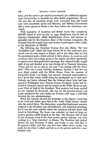268
	
DIPLOMAT AMONG WARRIORS
labor, and the need to get started immediately put additional urgency
upon General Clay to conclude his other Berlin negotiations . The re-
sult was that all American troops were evacuated from the Soviet
zone with remarkable speed and efficiency, and Military Government
offices were opened in Berlin a few days before the conference con-
vened.
With separation of American and British forces thus completed,
SHAEF ceased to exist on July 14, 1945. Eisenhower lost his title of
Supreme Commander, Allied Expeditionary Force, and became re-
sponsible only for the American share of the German occupation . He
returned from his month's leave just in time to participate, rather sadly,
in the dissolution of SHAEF .
The following day President Truman flew into Berlin . The vast
"Forbidden City" which had been fenced off for the conference pos-
sessed even its own airport at Gatow, and it was there that we met
the presidential party, which arrived in three planes . As usual on such
occasions, there was a large group at the airport and little opportunity
to express more than perfunctory greetings . But Admiral Leahy caught
sight of me and shouted as he was driving off in Truman's limousine,
"Come and see me as soon as you canl I am staying with the Presi-
dent." That was a most welcome invitation, because I had lost my
own direct contact with the White House . From the moment of
Roosevelt's death, I no longer was anyone's "personal representative,"
but I knew that Leahy would bring my information up to date now .
Nobody was better informed than the Admiral about what had hap-
pened in Washington since Truman became President . Leahy had ac-
ceded to Truman's request that he remain at the White House as per-
sonal Chief of Staff to the President . That position had been created
for the Admiral by Roosevelt, who was an old personal friend, and
Leahy performed the same duties for Truman until 1949, a solid link
between the two administrations.
When the Admiral shouted his invitation at the airport, I took him
at his word and called upon him at the "Little White House" shortly
after his arrival there. The three-story, somewhat flamboyant mansion
assigned to the President was old-fashioned, with minimum plumbing,
but it was the most suitable which the American advance party had
found in Babelsberg. The house was secluded, set back in large at-
tractive gardens which fronted on the lake. The Russians told us that
its last occupant, head of the Nazi motion picture industry, was now
working in a "labor battalion" in Siberia. The President had invited
Byrnes, the new Secretary of State, and Leahy to stay with him in
his spacious billet, and they also had their offices there . Leahy was
ready for me when I called, and led me to his private suite for a con-
fidential talk.
 