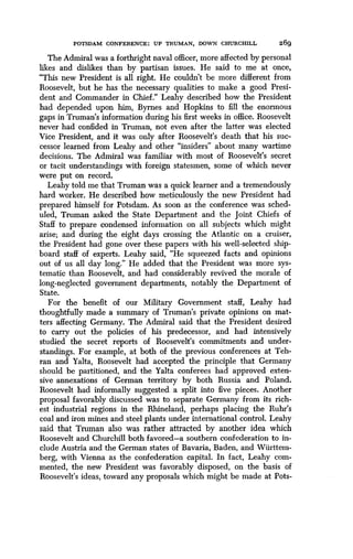 POTSDAM CONFERENCE : UP TRUMAN, DOWN CHURCHILL
	
269
The Admiral was a forthright naval officer, more affected by personal
likes and dislikes than by partisan issues . He said to me at once,
"This new President is all right . He couldn't be more different from
Roosevelt, but he has the necessary qualities to make a good Presi-
dent and Commander in Chief." Leahy described how the President
had depended upon him, Byrnes and Hopkins to fill the enormous
gaps in Truman's information during his first weeks in office . Roosevelt
never had confided in Truman, not even after the latter was elected
Vice President, and it was only after Roosevelt's death that his suc-
cessor learned from Leahy and other "insiders" about many wartime
decisions . The Admiral was familiar with most of Roosevelt's secret
or tacit understandings with foreign statesmen, some of which never
were put on record.
Leahy told me that Truman was a quick learner and a tremendously
hard worker. He described how meticulously the new President had
prepared himself for Potsdam . As soon as the conference was sched-
uled, Truman asked the State Department and the Joint Chiefs of
Staff to prepare condensed information on all subjects which might
arise; and during the eight days crossing the Atlantic on a cruiser,
the President had gone over these papers with his well-selected ship-
board staff of experts. Leahy said, "He squeezed facts and opinions
out of us all day long ." He added that the President was more sys-
tematic than Roosevelt, and had considerably revived the morale of
long-neglected government departments, notably the Department of
State.
For the benefit of our Military Government staff, Leahy had
thoughtfully made a summary of Truman's private opinions on mat-
ters affecting Germany. The Admiral said that the President desired
to carry out the policies of his predecessor, and had intensively
studied the secret reports of Roosevelt's commitments and under-
standings. For example, at both of the previous conferences at Teh-
ran and Yalta, Roosevelt had accepted the principle that Germany
should be partitioned, and the Yalta conferees had approved exten-
sive annexations of German territory by both Russia and Poland.
Roosevelt had informally suggested a split into five pieces. Another
proposal favorably discussed was to separate Germany from its rich-
est industrial regions in the Rhineland, perhaps placing the Ruhr's
coal and iron mines and steel plants under international control . Leahy
said that Truman also was rather attracted by another idea which
Roosevelt and Churchill both favored-a southern confederation to in-
clude Austria and the German states of Bavaria, Baden, and Wiirttem-
berg, with Vienna as the confederation capital. In fact, Leahy com-
mented, the new President was favorably disposed, on the basis of
Roosevelt's ideas, toward any proposals which might be made at Pots-
 