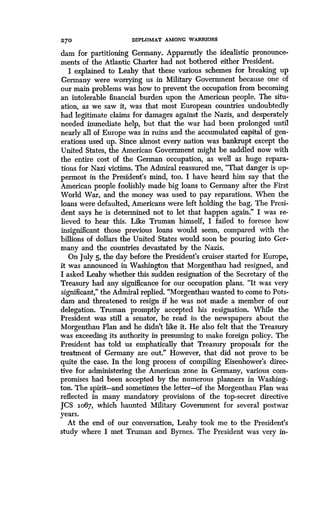 270
	
DIPLOMAT AMONG WARRIORS
dam for partitioning Germany . Apparently the idealistic pronounce-
ments of the Atlantic Charter had not bothered either President .
I explained to Leahy that these various schemes for breaking up
Germany were worrying us in Military Government because one of
our main problems was how to prevent the occupation from becoming
an intolerable financial burden upon the American people . The situ-
ation, as we saw it, was that most European countries undoubtedly
had legitimate claims for damages against the Nazis, and desperately
needed immediate help, but that the war had been prolonged until
nearly all of Europe was in ruins and the accumulated capital of gen-
erations used up. Since almost every nation was bankrupt except the
United States, the American Government might be saddled now with
the entire cost of the German occupation, as well as huge repara-
tions for Nazi victims . The Admiral reassured me, "That danger is up-
permost in the President's mind, too . I have heard him say that the
American people foolishly made big loans to Germany after the First
World War, and the money was used to pay reparations . When the
loans were defaulted, Americans were left holding the bag. The Presi-
dent says he is determined not to let that happen again." I was re-
lieved to hear this. Like Truman himself, I failed to foresee how
insignificant those previous loans would seem, compared with the
billions of dollars the United States would soon be pouring into Ger-
many and the countries devastated by the Nazis .
On July 5, the day before the President's cruiser started for Europe,
it was announced in Washington that Morgenthau had resigned, and
I asked Leahy whether this sudden resignation of the Secretary of the
Treasury had any significance for our occupation plans. "It was very
significant," the Admiral replied. "Morgenthau wanted to come to Pots-
dam and threatened to resign if he was not made a member of our
delegation. Truman promptly accepted his resignation . While the
President was still a senator, he read in the newspapers about the
Morgenthau Plan and he didn't like it. He also felt that the Treasury
was exceeding its authority in presuming to make foreign policy . The
President has told us emphatically that Treasury proposals for the
treatment of Germany are out." However, that did not prove to be
quite the case. In the long process of compiling Eisenhower's direc-
tive for administering the American zone in Germany, various com-
promises had been accepted by the numerous planners in Washing-
ton. The spirit-and sometimes the letter-of the Morgenthau Plan was
reflected in many mandatory provisions of the top-secret directive
JCS 1o67, which haunted Military Government for several postwar
years.
At the end of our conversation, Leahy took me to the President's
study where I met Truman and Byrnes . The President was very in-
 