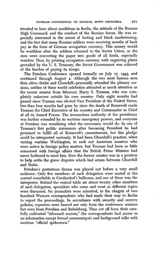 POTSDAM CONFERENCE : UP TRUMAN, DOWN CHURCHILL
	
2 7 1
terested to hear about conditions in Berlin, the attitude of the Russian
High Command, and the conduct of the Russian forces . He was es-
pecially interested in the extent of looting and black marketeering,
and the fact that many Russian soldiers were receiving months of back
pay in the form of German occupation currency. This money would
be worthless after the soldiers returned to the Soviet Union, so the
men were converting the paper into goods of all kinds, especially
watches. Thus, by printing occupation currency with engraving plates
provided by the U . S. Treasury, the Soviet Government was relieved
of the burden of paying its troops .
The Potsdam Conference opened formally on July 17, 1945, and
continued through August 2 . Although the two most famous men
then alive-Stalin and Churchill-personally attended the plenary ses-
sions, neither of these world celebrities attracted as much attention as
the recent senator from Missouri, Harry S . Truman, who was com-
pletely unknown outside his own country. Only eight months had
passed since Truman was elected Vice President of the United States ;
less than four months had gone by since the death of Roosevelt made
Truman the Chief Executive of his country and Commander in Chief
of all its Armed Forces. The tremendous authority of the presidency
was further extended by its wartime emergency powers, and everyone
at Potsdam was wondering what the newcomer would do . In one of
Truman's first public statements after becoming President he had
promised to fulfill all of Roosevelt's commitments, but this pledge
could be interpreted variously. It had been Churchill's practice, when
visiting wartime Washington, to seek out American senators who
were active in foreign policy matters, but Truman had been so little
concerned with foreign affairs that the British Prime Minister had
never bothered to meet him. Now the former senator was in a position
to help settle the grave disputes which had arisen between Churchill
and Stalin.
Potsdam's portentous drama was played out before a very small
audience. Only five members of each delegation were seated at the
central roundtable in Cecilienhof's ballroom, and one of these was the
interpreter. Behind the central table sat about twenty other members
of each delegation, specialists who came and went as different topics
were discussed. No journalists were admitted, to the chagrin of two
hundred Western correspondents who had made their way to Berlin
to report the proceedings. In accordance with security and secrecy
policies, reporters were barred not only from the conference sessions
but even from Potsdam and Babelsberg. Thus cut off from their care-
fully cultivated "informed sources," the correspondents had access to
no information except formal communiques and background talks with
cautious "official spokesmen ."
 