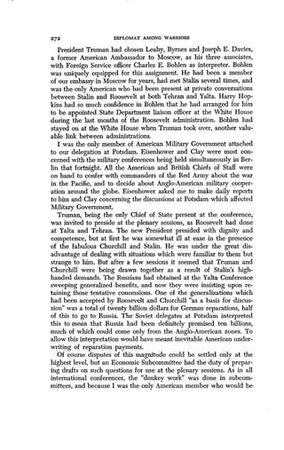 272
	
DIPLOMAT AMONG WARRIORS
President Truman had chosen Leahy, Byrnes and Joseph E. Davies,
a former American Ambassador to Moscow, as his three associates,
with Foreign Service officer Charles E . Bohlen as interpreter. Bohlen
was uniquely equipped for this assignment . He had been a member
of our embassy in Moscow for years, had met Stalin several times, and
was the only American who had been present at private conversations
between Stalin and Roosevelt at both Tehran and Yalta . Harry Hop-
kins had so much confidence in Bohlen that he had arranged for him
to be appointed State Department liaison officer at the White House
during the last months of the Roosevelt administration . Bohlen had
stayed on at the White House when Truman took over, another valu-
able link between administrations.
I was the only member of American Military Government attached
to our delegation at Potsdam . Eisenhower and Clay were most con-
cerned with the military conferences being held simultaneously in Ber-
lin that fortnight. All the American and British Chiefs of Staff were
on hand to confer with commanders of the Red Army about the war
in the Pacific, and to decide about Anglo-American military cooper-
ation around the globe . Eisenhower asked me to make daily reports
to him and Clay concerning the discussions at Potsdam which affected
Military Government.
Truman, being the only Chief of State present at the conference,
was invited to preside at the plenary sessions, as Roosevelt had done
at Yalta and Tehran . The new President presided with dignity and
competence, but at first he was somewhat ill at ease in the presence
of the fabulous Churchill and Stalin. He was under the great dis-
advantage of dealing with situations which were familiar to them but
strange to him. But after a few sessions it seemed that Truman and
Churchill were being drawn together as a result of Stalin's high-
handed demands . The Russians had obtained at the Yalta Conference
sweeping generalized benefits, and now they were insisting upon re-
taining those tentative concessions . One of the generalizations which
had been accepted by Roosevelt and Churchill "as a basis for discus-
sion" was a total of twenty billion dollars for German reparations, half
of this to go to Russia. The Soviet delegates at Potsdam interpreted
this to mean that Russia had been definitely promised ten billions,
much of which could come only from the Anglo-American zones . To
allow this interpretation would have meant inevitable American under-
writing of reparation payments.
Of course disputes of this magnitude could be settled only at the
highest level, but an Economic Subcommittee had the duty of prepar-
ing drafts on such questions for use at the plenary sessions. As in all
international conferences, the "donkey work" was done in subcom-
mittees, and because I was the only American member who would be
 