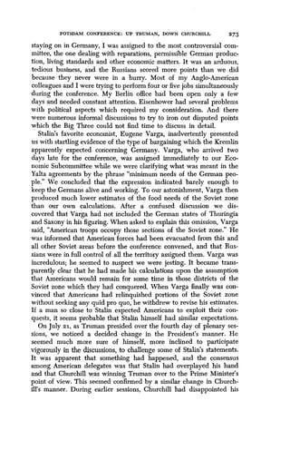 POTSDAM CONFERENCE : UP TRUMAN, DOWN CHURCHILL 273
staying on in Germany, I was assigned to the most controversial com-
mittee, the one dealing with reparations, permissible German produc-
tion, living standards and other economic matters . It was an arduous,
tedious business, and the Russians scored more points than we did
because they never were in a hurry . Most of my Anglo-American
colleagues and I were trying to perform four or five jobs simultaneously
during the conference. My Berlin office had been open only a few
days and needed constant attention . Eisenhower had several problems
with political aspects which required my consideration . And there
were numerous informal discussions to try to iron out disputed points
which the Big Three could not find time to discuss in detail .
Stalin's favorite economist, Eugene Varga, inadvertently presented
us with startling evidence of the type of bargaining which the Kremlin
apparently expected concerning Germany . Varga, who arrived two
days late for the conference, was assigned immediately to our Eco-
nomic Subcommittee while we were clarifying what was meant in the
Yalta agreements by the phrase "minimum needs of the German peo-
ple." We concluded that the expression indicated barely enough to
keep the Germans alive and working. To our astonishment, Varga then
produced much lower estimates of the food needs of the Soviet zone
than our own calculations. After a confused discussion we dis-
covered that Varga had not included the German states of Thuringia
and Saxony in his figuring . When asked to explain this omission, Varga
said, "American troops occupy those sections of the Soviet zone ." He
was informed that American forces had been evacuated from this and
all other Soviet areas before the conference convened, and that Rus-
sians were in full control of all the territory assigned them . Varga was
incredulous; he seemed to suspect we were jesting . It became trans-
parently clear that he had made his calculations upon the assumption
that Americans would remain for some time in those districts of the
Soviet zone which they had conquered. When Varga finally was con-
vinced that Americans had relinquished portions of the Soviet zone
without seeking any quid pro quo, he withdrew to revise his estimates .
If a man so close to Stalin expected Americans to exploit their con-
quests, it seems probable that Stalin himself had similar expectations .
On July 21, as Truman presided over the fourth day of plenary ses-
sions, we noticed a decided change in the President's manner . He
seemed much more sure of himself, more inclined to participate
vigorously in the discussions, to challenge some of Stalin's statements .
It was apparent that something had happened, and the consensus
among American delegates was that Stalin had overplayed his hand
and that Churchill was winning Truman over to the Prime Minister's
point of view . This seemed confirmed by a similar change in Church-
ill's manner. During earlier sessions, Churchill had disappointed his
 