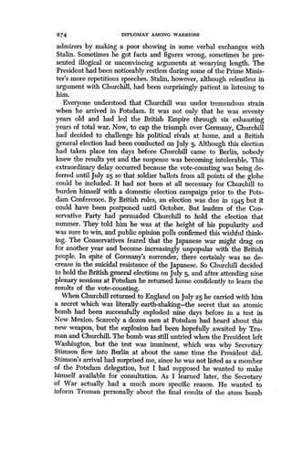 274 DIPLOMAT AMONG WARRIORS
admirers by making a poor showing in some verbal exchanges with
Stalin. Sometimes he got facts and figures wrong, sometimes he pre-
sented illogical or unconvincing arguments at wearying length . The
President had been noticeably restless during some of the Prime Minis-
ter's more repetitious speeches. Stalin, however, although relentless in
argument with Churchill, had been surprisingly patient in listening to
him.
Everyone understood that Churchill was under tremendous strain
when he arrived in Potsdam. It was not only that he was seventy
years old and had led the British Empire through six exhausting
years of total war . Now, to cap the triumph over Germany, Churchill
had decided to challenge his political rivals at home, and a British
general election had been conducted on July 5 . Although this election
had taken place ten days before Churchill came to Berlin, nobody
knew the results yet and the suspense was becoming intolerable . This
extraordinary delay occurred because the vote-counting was being de-
ferred until July 25 so that soldier ballots from all points of the globe
could be included . It had not been at all necessary for Churchill to
burden himself with a domestic election campaign prior to the Pots-
dam Conference. By British rules, an election was due in 1945 but it
could have been postponed until October . But leaders of the Con-
servative Party had persuaded Churchill to hold the election that
summer. They told him he was at the height of his popularity and
was sure to win, and public opinion polls confirmed this wishful think-
ing. The Conservatives feared that the Japanese war might drag on
for another year and become increasingly unpopular with the British
people. In spite of Germany's surrender, there certainly was no de-
crease in the suicidal resistance of the Japanese . So Churchill decided
to hold the British general elections on July 5, and after attending nine
plenary sessions at Potsdam he returned home confidently to learn the
results of the vote-counting.
When Churchill returned to England on July 25 he carried with him
a secret which was literally earth-shaking-the secret that an atomic
bomb had been successfully exploded nine days before in a test in
New Mexico. Scarcely a dozen men at Potsdam had heard about this
new weapon, but the explosion had been hopefully awaited by Tru-
man and Churchill . The bomb was still untried when the President left
Washington, but the test was imminent, which was why Secretary
Stimson flew into Berlin at about the same time the President did .
Stimson's arrival had surprised me, since he was not listed as a member
of the Potsdam delegation, but I had supposed he wanted to make
himself available for consultation. As I learned later, the Secretary
of War actually had a much more specific reason. He wanted to
inform Truman personally about the final results of the atom bomb
 