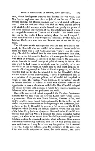 POTSDAM CONFERENCE : UP TRUMAN, DOWN CHURCHILL
	
2'75
tests, whose development Stimson had directed for two years. The
New Mexico explosion took place on July i6, on the eve of the con-
ference opening, but Stimson received only a brief coded cablegram
then. It was not until four days later that an Army courier arrived
with vivid detailed accounts which showed how greatly the power of
the bomb exceeded expectations. It was this exhilarating report which
so changed the manner of Truman and Churchill . Like nearly every-
one else in the world, I knew nothing about this until August 6,
when atom bomb no. i was dropped on Hiroshima . By that time, the
Potsdam Conference was over and Truman was at sea on his way
home.
The full report on the test explosion was also read by Stimson per-
sonally to Churchill, who was entitled to be informed immediately be-
cause the bomb was a joint Anglo-American venture from its begin-
ning. Churchill has related how he was more determined than ever,
when he carried this secret to London, not to compromise basic issues
with Stalin at Potsdam. He expected on his return to the conference
also to have the increased prestige of political victory in Britain. The
very worst he had reason to anticipate was the possibility of a nar-
row defeat in the elections, in which case he still could properly re-
main in office long enough to finish his Potsdam program, and he has
recorded that this is what he intended to do . But Churchill's defeat
was not narrow; it was overwhelming. It could be interpreted only as
a repudiation of his postwar policies, and Churchill felt impelled to
resign at once. The wartime Prime Minister, by permitting himself
to become involved in politics at home that summer, forfeited his
opportunity to force a showdown with Stalin . Had Churchill delayed
the British elections until autumn, it would have made a tremendous
difference to his career, and perhaps to the world.
Churchill's unexpected defeat suspended the Potsdam Conference
in midair for two days while the surprised Labor Party victors formed
a government. Then the new Prime Minister, Clement Attlee, and
his Foreign Secretary, Ernest Bevin, returned to Berlin . Attlee had at-
tended the plenary sessions from the beginning of the conference, hav-
ing been invited by Churchill to serve as a full member of the British
delegation while awaiting the delayed election results, but the head
of the Labor Party had scarcely opened his mouth when Churchill was
present. Not knowing Attlee, I assumed his silence indicated tactful
respect, but when Attlee moved into Churchill's place during the final
Potsdam sessions, he remained almost as silent as before. Attlee was an
abnormally unassuming politician, and the last four plenary sessions
were anticlimactic. It may have been my imagination, but it seemed
to me that Stalin lost interest after the departure of his arch-rival .
Stalin was visibly suspicious of Bevin, the trade unionist, and there
 