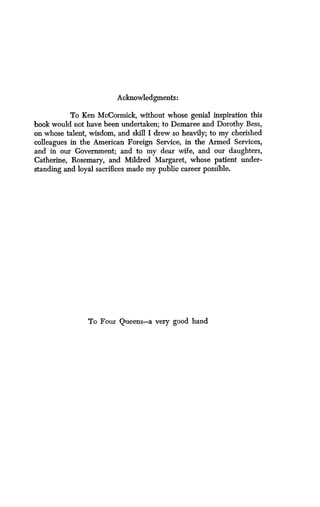 Acknowledgments:
To Ken McCormick, without whose genial inspiration this
book would not have been undertaken ; to Demaree and Dorothy Bess,
on whose talent, wisdom, and skill I drew so heavily ; to my cherished
colleagues in the American Foreign Service, in the Armed Services,
and in our Government; and to my dear wife, and our daughters,
Catherine, Rosemary, and Mildred Margaret, whose patient under-
standing and loyal sacrifices made my public career possible .
To Four Queens-a very good hand
 