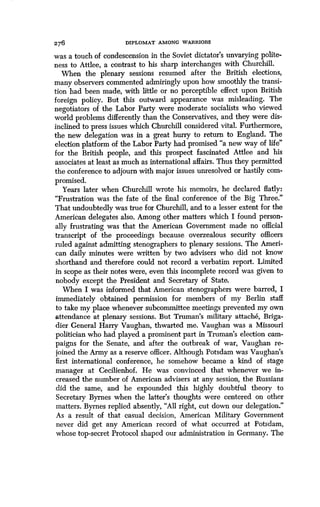 276 DIPLOMAT AMONG WARRIORS
was a touch of condescension in the Soviet dictator's unvarying polite-
ness to Attlee, a contrast to his sharp interchanges with Churchill .
When the plenary sessions resumed after the British elections,
many observers commented admiringly upon how smoothly the transi-
tion had been made, with little or no perceptible effect upon British
foreign policy. But this outward appearance was misleading . The
negotiators of the Labor Party were moderate socialists who viewed
world problems differently than the Conservatives, and they were dis-
inclined to press issues which Churchill considered vital . Furthermore,
the new delegation was in a great hurry to return to England . The
election platform of the Labor Party had promised "a new way of life"
for the British people, and this prospect fascinated Attlee and his
associates at least as much as international affairs . Thus they permitted
the conference to adjourn with major issues unresolved or hastily com-
promised.
Years later when Churchill wrote his memoirs, he declared flatly :
"Frustration was the fate of the final conference of the Big Three ."
That undoubtedly was true for Churchill, and to a lesser extent for the
American delegates also . Among other matters which I found person-
ally frustrating was that the American Government made no official
transcript of the proceedings because overzealous security officers
ruled against admitting stenographers to plenary sessions . The Ameri-
can daily minutes were written by two advisers who did not know
shorthand and therefore could not record a verbatim report . Limited
in scope as their notes were, even this incomplete record was given to
nobody except the President and Secretary of State .
When I was informed that American stenographers were barred, I
immediately obtained permission for members of my Berlin staff
to take my place whenever subcommittee meetings prevented my own
attendance at plenary sessions . But Truman's military attache, Briga-
dier General Harry Vaughan, thwarted me . Vaughan was a Missouri
politician who had played a prominent part in Truman's election cam-
paigns for the Senate, and after the outbreak of war, Vaughan re-
joined the Army as a reserve officer . Although Potsdam was Vaughan's
first international conference, he somehow became a kind of stage
manager at Cecilienhof. He was convinced that whenever we in-
creased the number of American advisers at any session, the Russians
did the same, and he expounded this highly doubtful theory to
Secretary Byrnes when the latter's thoughts were centered on other
matters. Byrnes replied absently, "All right, cut down our delegation ."
As a result of that casual decision, American Military Government
never did get any American record of what occurred at Potsdam,
whose top-secret Protocol shaped our administration in Germany . The
 