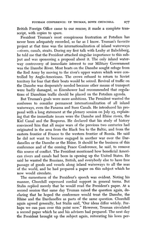 POTSDAM CONFERENCE : UP TRUMAN, DOWN CHURCHILL
	
277
British Foreign Office came to our rescue ; it made a complete tran-
script, with copies to spare .
President Truman's most conspicuous frustration at Potsdam has
never been adequately recorded, so far as I know . Truman's favorite
project at that time was the internationalization of inland waterways
-rivers, canals, straits . During my first talk with Leahy at Babelsberg,
he told me that the President attached singular importance to this sub-
ject and was sponsoring a proposal about it . The only inland water-
way controversy of immediate interest to our Military Government
was the Danube River. Most boats on the Danube sought refuge from
the Red Army by moving to the river's upper waters which were con-
trolled by Anglo-Americans. The crews refused to return to Soviet
territory for fear that their boats would be seized . Revival of traffic on
the Danube was desperately needed because other means of transport
were badly damaged, so Eisenhower had recommended that regula-
tions of Danubian traffic should be placed on the Potsdam agenda .
But Truman's goals were more ambitious . The President wanted the
conferees to consider permanent internationalization of all inland
waterways, even the Panama and Suez Canals . He introduced his pro-
posal with a long statement at the plenary session on July 23, explain-
ing that the immediate issues were the Danube and Rhine rivers, the
Kiel Canal and the Bosporus . He declared that his study of history
convinced him that all major wars of the previous two centuries had
originated in the area from the Black Sea to the Baltic, and from the
eastern frontier of France to the western frontier of Russia . He said
he did not want to become engaged in another war over the Dar-
danelles or the Danube or the Rhine . It should be the business of this
conference and of the coming Peace Conference, he said, to remove
this source of conflict. The President mentioned how beneficial Ameri-
can rivers and canals had been in opening up the United States . He
said he wanted the Russians, British, and everybody else to have free
passage of goods and vessels along inland waterways to all the seas
of the world, and he had prepared a paper on this subject which he
now would circulate.
The earnestness of the President's speech was evident. Noting his
manner, Churchill expressed cordial support in general terms. But
Stalin replied merely that he would read the President's paper . At a
second session that same day Truman raised the question again, de-
claring that he hoped the conference would treat the Danube, the
Rhine and the Dardanelles as parts of the same question. Churchill
again agreed generally, but Stalin said, "Our ideas differ widely. Per-
haps we can pass over this point now ." However, Truman circulated
a second paper which he and his advisers had prepared. The next day
the President brought up the subject again, reiterating his keen per-
 