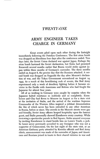 TWENTY-ONE
ARMY ENGINEER TAKES
CHARGE IN GERMANY
Great events piled upon each other during the fortnight
immediately following the Potsdam Conference. The first atom bomb
was dropped on Hiroshima four days after the conference ended. Two
days later, the Soviet Union declared war against Japan . Perhaps the
atom bomb hastened the Soviet declaration, but Stalin had promised
Roosevelt several months earlier that Russia would strike against Ja-
pan within three months of Germany's surrender . The three months
ended on August 8, the precise day that the Russians attacked. A sec-
ond bomb was dropped on Nagasaki the day after Moscow's declara-
tion of war, and the Tokyo Government surrendered on August 14,
1945. As a result of this bewildering rush of events, the Red Army
experienced only a week of desultory fighting before it became co-
victor in the Pacific with Americans and Britons who had fought the
Japanese for almost four years .
All of us working in Germany were caught by surprise when the
Japanese halted resistance so suddenly and so completely . Eisen-
hower and Clay had flown to Moscow on August 1o for a state visit
at the invitation of Stalin, and the arrival of the wartime Supreme
Commander of the Western Allies inspired a jubilant demonstration
the like of which never has been extended to any other American
in Russia, before or since . The crowds in the Moscow streets were gay
and friendly, Soviet Army officers heaped hospitality upon the famous
guest, and Stalin personally showed Eisenhower every courtesy . While
reviewing a spectacular parade in Red Square, Stalin amazed everyone
by inviting Eisenhower to stand beside him on Lenin's Tomb, a pub-
lic honor never previously accorded to any foreigner who was not a
supporter of Communism . On the last night of the state visit, at an
American Embassy party attended by Kremlin officials and Red Army
chiefs, announcement was made of the surrender of Japan, and Ameri-
cans and Russians joined in toasts to their shared victories in war and
 