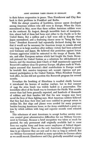 ARMY ENGINEER TAKES CHARGE IN GERMANY
	
281
to their future cooperation in peace. Then Eisenhower and Clay flew
back to their problems in Frankfurt and Berlin.
With the abrupt cessation of hostilities, intense unrest developed
among American soldiers who still were in Europe. When the Nazis
surrendered in May, more than three million American soldiers were
on the continent. By August, through incredible feats of transporta-
tion, almost half of them had been sent either to the Pacific or to the
United States. But a million and a half were still in Europe when
Japan surrendered, and a deafening clamor arose to "bring the boys
home." President Roosevelt had repeatedly declared during the war
that it would not be necessary for American troops to remain abroad
very long or in large numbers after military victory had been achieved
over Germany and Japan. He believed that protection against future
German aggression could be entrusted to the troops of Russia, Brit-
ain, and other European nations which had fought the Nazis . Roose-
velt pictured the United Nations as a substitute for old-fashioned al-
liances, and the American Joint Chiefs of Staff unanimously approved
Roosevelt's military ideas for postwar Europe . All plans made in Wash-
ington assumed that America's chief contributions to Europe would
be twofold: first, massive temporary aid ; second, vigorous and per-
manent participation in the United Nations. When President Truman
took office, he also did not question this Roosevelt program for several
months.
Nowadays the bombing of Hiroshima is recalled chiefly because
it introduced the horrors of nuclear warfare, but in that summer
of 1945 the atom bomb was widely hailed as a peacemaker. The
immediate effect of the bomb was to terminate the Pacific War months
sooner than had been generally expected, and hundreds of thousands
of soldiers and their families felt that the new weapon may have
saved the lives of these fighting men . Most American soldiers believed
that they had done their duty and were entitled to prompt return to
civilian life . But ships and planes were needed for many purposes
besides ferrying Americans home, so the Army established a point sys-
tem by which soldiers with long and superior records were released
first.
This reluctance of most Americans to accept further service over-
seas created great administrative difficulties for our Military Govern-
ment in Germany. Because a brief occupation was taken so much for
granted, the only permanent staff originally available had to come
from our regular Army and from career employees of federal depart-
ments and agencies. These are the only Americans obligated in peace-
time to go wherever they are sent and to stay as long as ordered . But
our Military Government needed as many specialists on German affairs
as we could recruit. Eisenhower and Clay gradually assembled enough
 