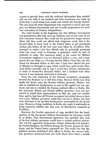 2 8 2 DIPLOMAT AMONG WARRIORS
experts to provide them with the technical information they needed,
and my own staff of one hundred and forty Americans was made up
of the best I could obtain from inside and outside the Foreign Service .
The men from the State Department were required to advise and sup-
port our Military Government and also to make preparations for even-
tual restoration of German independence .
Our chief trouble in the beginning was that Military Government
was permitted to offer only one-year contracts, and we lost some of our
best volunteers because they could not be guaranteed longer tenure .
Many felt they could not afford such temporary work, that it be-
hooved them to hurry back to the United States to get permanent
civilian jobs before all the best ones were taken by ex-soldiers : Clay
managed to retain a few key officials only by personally promising
them two years' work in Germany, a guarantee which he had no
authority to make . The maximum salary at the outset for Military
Government employees was ten thousand dollars a year, and it hap-
pened that my salary as a Foreign Service Officer Class One was also
about ten thousand dollars at that time . I had been offered the post
of Minister to Portugal in 1944, which would have paid twenty thou-
sand dollars annually, and in 1947 I could have become Ambassador
to India at twenty-five thousand dollars, but I declined both offers
because I was intensely interested in Germany .
From the very beginning of the German occupation, geography
favored the Russians-as it still does today. Because Berlin was deep
inside the Soviet zone, the Russian military governor, Zhukov, was
able to establish his headquarters as soon as the capital city was cap-
tured, and also to establish the Russian political offices in Berlin . But
the American, British and French military governors were not per-
mitted to install their representatives in that city until two months
later, and by that time all Western occupants had settled down in their
own zones. Military governors could have moved to Berlin, but they
were reluctant to set up their headquarters surrounded by the Soviet
zone. Moreover, living conditions in Berlin also made it inadvisable to
bring numerous soldiers into that area. So Eisenhower remained in
Frankfurt.
However, the London agreement of 1944 specified that the head-
quarters of the four-power Military Government for Germany would
be in Berlin. That international agreement also specified that each
of the four military governors would have a civilian political adviser .
The U .S.S.R. appointed Ambassador Arkady Aleksandrovich Sobolev ;
the United Kingdom, Sir William Strang; the French, Jacques St . Har-
douin; and the United States appointed me. The result was that the
political advisers established their offices in Berlin ; the western mili-
tary governors journeyed back and forth about three times a month
 