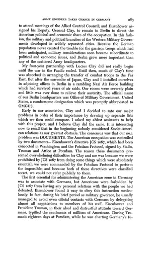 ARMY ENGINEER TAKES CHARGE IN GERMANY
	
283
to attend meetings of the Allied Control Council ; and Eisenhower as-
signed his Deputy, General Clay, to remain in Berlin to direct the
American political and economic share of the occupation . In this fash-
ion, the military and political branches of the Western Military Govern-
ments developed in widely separated cities. Because the German
population never created the trouble for the garrison troops which had
been anticipated, military considerations soon became subordinate to
political and economic issues, and Berlin grew more important than
any of the scattered Army headquarters .
My four-year partnership with Lucius Clay did not really begin
until the war in the Pacific ended . Until then, much of Clay's time
was absorbed in arranging the transfer of combat troops to the Far
East. But after the surrender of Japan, Clay and I installed ourselves
in adjoining offices in Berlin in a rambling Nazi Air Force building
which had survived years of air raids . Our rooms were severely plain
and little was ever done to relieve their austerity. The official name
of our Berlin headquarters was Office of Military Government, United
States, a cumbersome designation which was promptly abbreviated to
OMGUS.
Early in our association, Clay and I decided to rate our major
problems in order of their importance by drawing up separate lists
which we then could compare. I asked my ablest assistants to help
with this project, and I believe Clay did the same. It is interesting
now to recall that in the beginning nobody considered Soviet-Ameri-
can relations as our greatest obstacle . The consensus was that our no .i
problem was DOCUMENTS . The American occupation was controlled
by two documents- Eisenhower's directive JCS 1067, which had been
concocted in Washington; and the Potsdam Protocol, signed by Stalin,
Truman and Attlee at Potsdam. The reason these documents pre-
sented overwhelming difficulties for Clay and me was because we were
prohibited by JCS 1o67 from doing some things which were absolutely
essential; we were commanded by the Potsdam Protocol to perform
the impossible; and because both of these directives were classified
secret, we could not refer publicly to them .
The first essential for administering the American zone in Germany
was to associate with Germans, but Americans were forbidden by
JCS io67 from having any personal relations with the people we had
defeated. Eisenhower found it easy to obey this instruction meticu-
lously. In fact, during his brief period as military governor, he usually
managed to avoid even official contacts with Germans by delegating
almost all negotiations to members of his staff . Eisenhower and
President Truman, in their aloof and distrustful attitude toward Ger-
mans, typified the sentiments of millions of Americans. During Tru-
man's eighteen days at Potsdam, while he was charting Germany's fu-
 