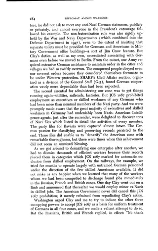 284 DIPLOMAT AMONG WARRIORS
ture, he did not ask to meet any anti-Nazi German statesmen, publicly
or privately, and almost everyone in the President's entourage fol-
lowed his example. The non-fraternization rule was also rigidly up-
held by the War and Navy Departments (which combined into the
Defense Department in 3L947), even to the extent of insisting that
separate toilets must be provided for Germans and Americans in Mili-
tary Government office buildings-a sort of Jim Crow feature. But
Clay's duties, as well as my own, necessitated associating with Ger-
mans even before we moved to Berlin . From the outset, our Army re-
quired extensive German assistance to maintain order in the cities and
villages we had so swiftly overrun . The conquered people obeyed even
our severest orders because they considered themselves fortunate to
be under Western protection. SHAEF's Civil Affairs section, organ-
ized as a division of the General Staff (G -5), found German cooper-
ation vastly more dependable than had been expected .
The second essential for administering our zone was to get things
running again-utilities, railroads, factories . But JCS 1067 prohibited
employment as executives or skilled workmen of any Germans who
had been more than nominal members of the Nazi party . And we were
promptly made aware that the great majority of executives and skilled
workmen in Germany had undeniably been Nazis . American Intelli-
gence agents, just after the surrender, were delighted to discover tons
of Nazi files which listed in detail the activities of every member.
The party files for Bavaria were captured almost intact . The Ger-
man passion for classifying and preserving records persisted to the
end. Those files did enable us to "denazify" the American zone with
remarkable thoroughness, but there were times when this achievement
did not seem an unmixed blessing .
As we got around to denazifying one enterprise after another, we
had to dismiss thousands of efficient workers because their records
placed them in categories which JCS io67 marked for automatic ex-
clusion from skilled employment. On the railways, for example, we
tried for months to operate largely with untrained German personnel
under the direction of the few skilled Americans available . It did
not make us any happier when we learned that many of the workers
whom we had been compelled to discharge found jobs immediately
in the Russian, French and British zones . One day Clay went out on a
limb and announced that thereafter we would employ minor ex-Nazis
in skilled jobs. The American Government never did cancel this JCS
1067 prohibition; it merely refrained from repudiating Clay's action.
Washington urged Clay and me to try to induce the other three
occupying powers to accept JCS 1o67 as a basis for uniform treatment
of Germans in all four zones, and we made a valiant attempt to do so .
But the Russians, British and French replied, in effect: "No thank
 