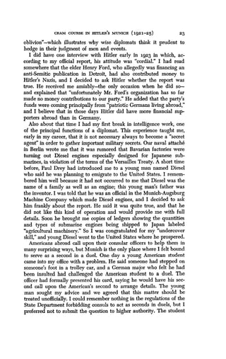 CRAM COURSE IN HITLER'S MUNICH (1921-25)
	
23
oblivion"-which illustrates why wise diplomats think it prudent to
hedge in their judgment of men and events .
I did have one interview with Hitler early in 1923 in which, ac-
cording to my official report, his attitude was "cordial ." I had read
somewhere that the elder Henry Ford, who allegedly was financing an
anti-Semitic publication in Detroit, had also contributed money to
Hitler's Nazis, and I decided to ask Hitler whether the report was
true. He received me amiably the only occasion when he did so-
and explained that "unfortunately Mr. Ford's organization has so far
made no money contributions to our party." He added that the party's
funds were coming principally from "patriotic Germans living abroad,"
and I believe that in those days Hitler did have more financial sup-
porters abroad than in Germany.
Also about that time I had my first break in intelligence work, one
of the principal functions of a diplomat . This experience taught me,
early in my career, that it is not necessary always to become a "secret
agent" in order to gather important military secrets . Our naval attache
in Berlin wrote me that it was rumored that Bavarian factories were
turning out Diesel engines especially designed for Japanese sub-
marines, in violation of the terms of the Versailles Treaty . A short time
before, Paul Drey had introduced me to a young man named Diesel
who said he was planning to emigrate to the United States . I remem-
bered him well because it had not occurred to me that Diesel was the
name of a family as well as an engine ; this young man's father was
the inventor. I was told that he was an official in the Munich-Augsburg
Machine Company which made Diesel engines, and I decided to ask
him frankly about the report . He said it was quite true, and that he
did not like this kind of operation and would provide me with full
details. Soon he brought me copies of ledgers showing the quantities
and types of submarine engines being shipped to Japan labeled
"agricultural machinery." So I was congratulated for my "undercover
skill," and young Diesel went to the United States where he prospered .
Americans abroad call upon their consular officers to help them in
many surprising ways, but Munich is the only place where I felt bound
to serve as a second in a duel. One day a young American student
came into my office with a problem. He said someone had stepped on
someone's foot in a trolley car, and a German major who felt he had
been insulted had challenged the American student to a duel. The
officer had formally presented his card, saying he would have his sec-
ond call upon the American's second to arrange details . The young
man sought my advice and we agreed that this matter should be
treated unofficially. I could remember nothing in the regulations of the
State Department forbidding consuls to act as seconds in duels, but I
preferred not to submit the question to higher authority. The student
 