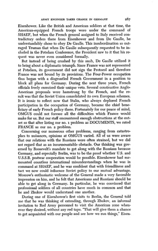 ARMY ENGINEER TAKES CHARGE IN GERMANY
	
287
Eisenhower. Like the British and American soldiers at that time, the
American-equipped French troops were under the command of
SHAEF, but when the French general assigned to Italy received con-
tradictory orders there from Eisenhower and from De Gaulle, he
understandably chose to obey De Gaulle . This insubordination so out-
raged Truman that when De Gaulle subsequently requested to be in-
cluded in the Potsdam Conference, the President saw to it that his re-
quest was never even considered formally .
But instead of being crushed by this snub, De Gaulle utilized it
to bring about a diplomatic triumph . Since France was not represented
at Potsdam, its government did not sign the Protocol and therefore
France was not bound by its provisions . The Four-Power occupation
thus began with a disgruntled French Government in a position to
block all plans for Germany. During the next three years, French
officials freely exercised their unique veto . Several constructive Anglo-
American proposals were hamstrung by the French, and the re-
sult was that the Soviet Union consolidated its own European schemes .
It is ironic to reflect now that Stalin, who always deplored French
participation in the occupation of Germany, became the chief bene-
ficiary of early French policy there. Fortunately for our peace of mind,
OMGUS could not foresee all the difficulties which France would
make for us. But our staff encountered enough obstructions at the out-
set so that after listing our no. i problem as DOCUMENTS, we rated
FRANCE as our no. 2 problem.
Concerning our numerous other problems, ranging from catastro-
phes to nuisances, opinions at OMGUS varied. All of us were aware
that our relations with the Russians were often strained, but we did
not regard that as an insurmountable obstacle . Our thinking was gov-
erned by Roosevelt's mandate to get along with the Russians because
Germany, and especially Berlin, was to be the proof whether U.S. and
U.S.S.R. postwar cooperation would be possible . Eisenhower had sur-
mounted countless international misunderstandings when he was in
command at SHAEF, and he was confident that with friendliness and
tact we now could influence Soviet policy to our mutual advantage .
Moscow's enthusiastic welcome of the General made a very favorable
impression on him, and he felt that Americans and Russians should be
able to get along in Germany . In particular, he was convinced that
professional soldiers of all countries have much in common and that
he and Zhukov would understand one another .
During one of Eisenhower's first visits to Berlin, the General told
me that he was thinking of extending, through Zhukov, an informal
invitation to Red Army personnel to visit the American zone when-
ever they desired, without any red tape. "That will give them a chance
to get acquainted with our people and see how we run things," Eisen-
 