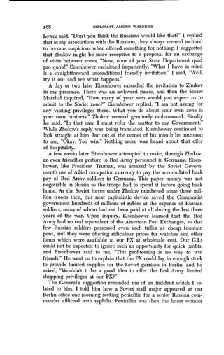 288 DIPLOMAT AMONG WARRIORS
bower said. "Don't you think the Russians would like that?" I replied
that in my associations with the Russians, they always seemed inclined
to become suspicious when offered something for nothing . I suggested
that Zhukov might be more receptive to a proposal for an exchange
of visits between zones. "Now, none of your State Department quid
pro quo's!" Eisenhower exclaimed impatiently . "What I have in mind
is a straightforward unconditional friendly invitation ." I said, "Well,
try it out and see what happens."
A day or two later Eisenhower extended the invitation to Zhukov
in my presence. There was an awkward pause, and then the Soviet
Marshal inquired, "How many of your men would you expect us to
admit to the Soviet zone?" Eisenhower replied, "I am not asking for
any visiting privileges there . What you do about your own zone is
your own business." Zhukov seemed genuinely embarrassed . Finally
he said, "In that case I must refer the matter to my Government ."
While Zhukov's reply was being translated, Eisenhower continued to
look straight at him, but out of the corner of his mouth he muttered
to me, "Okay. You win." Nothing more was heard about that offer
of hospitality.
A few weeks later Eisenhower attempted to make, through Zhukov,
an even friendlier gesture to Red Army personnel in Germany . Eisen-
hower, like President Truman, was amazed by the Soviet Govern-
ment's use of Allied occupation currency to pay the accumulated back
pay of Red Army soldiers in Germany . This paper money was not
negotiable in Russia so the troops had to spend it before going back
home. As the Soviet forces under Zhukov numbered some three mil-
lion troops then, this neat capitalistic device saved the Communist
government hundreds of millions of rubles at the expense of Russian
soldiers, many of whom had not been paid at all during the last three
years of the war. Upon inquiry, Eisenhower learned that the Red
Army had no real equivalent of the American Post Exchanges, so that
few Russian soldiers possessed even such trifles as cheap fountain
pens, and they were offering ridiculous prices for watches and other
items which were available at our PX at wholesale cost . Our G.I.s
could not be expected to ignore such an opportunity for quick profits,
and Eisenhower said to me, "This profiteering is no way to win
friends" He went on to explain that the PX could lay in enough stock
to provide limited supplies for the Soviet garrison in Berlin, and he
asked, "Wouldn't it be a good idea to offer the Red Army limited
shopping privileges at our PX?"
The General's suggestion reminded me of an incident which I re-
lated to him. I told him how a Soviet staff major appeared at our
Berlin office one morning seeking penicillin for a senior Russian com-
mander afflicted with syphilis . Penicillin was then the latest wonder
 