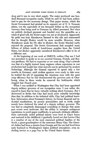 ARMY ENGINEER TAXES CHARGE IN GERMANY
	
289
drug and it was in very short supply . The major produced one hun-
dred thousand occupation marks, which he said he had been author-
ized to pay for the necessary dosage . That paper money, which the
Soviet Government had printed on its separate set of U . S. Treasury
plates, was the equivalent of ten thousand dollars in the occupation
currency then being used in Germany by Allied personnel. But when
we politely declined payment and handed over the penicillin as a
token of good will, the Soviet major was not at all pleased . Apparently
his pride was hurt. Eisenhower listened to this tale and commented
that he thought Zhukov would be more sensible. However, when
Eisenhower made his PX offer to Zhukov, the Soviet Marshal curtly
rejected the proposal . The Soviet Government had accepted many
billions of dollars worth of Lend-Lease supplies from the United
States, but Zhukov apparently considered Eisenhower's offer to be of
a different sort.
At the beginning of our work at OMGUS, neither Clay nor I had
any precedent to guide us in our assorted German, French, and Rus-
sian problems. We had to improvise as we went along . Clay's attitude
was that of a highly trained Army engineer whose experience in war
production had taught him what marvels can be performed by modern
technology. Although the General expected to spend only a few
months in Germany, until civilian agencies were ready to take over,
he tackled the job of organizing the American zone with the same
crisp efficiency that he had demonstrated the previous year at Cher-
bourg, when in three weeks he removed the bottlenecks which
clogged that French port.
When I was notified in Washington that Clay had been appointed
deputy military governor of our occupation zone, I was rather dis-
mayed to learn that he knew virtually nothing about Germany . But I
discovered in Berlin that Clay had much more valuable knowledge
than that. In addition to his technical skills, Clay had political know-
how. Information about Germany's history, its former financial and in-
dustrial ramifications, its prewar personalities and so forth, might
merely have cluttered the mind of a deputy military governor. The
war had so completely disarranged everything in Europe that many
past events were irrelevant . But the ability to interpret ambiguous
regulations, to avoid paper roadblocks, to persuade obstinate officials-
these universally useful political talents were bred in Clay's bones
and nurtured in his childhood. I gradually found out that Lucius Clay
is a member of one of the most renowned political families of the
South, a great-grandnephew of the statesman Henry Clay. The Gener-
al's father had been a senator from Georgia and the son had lived from
early boyhood in Washington's higher political atmosphere, even in-
cluding service as a page boy in the United States Senate .
 