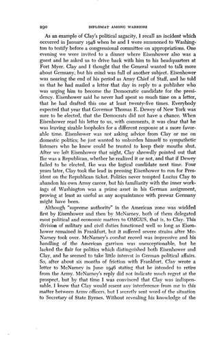 290
	
DIPLOMAT AMONG WARRIORS
As an example of Clay's political sagacity, I recall an incident which
occurred in January 1948 when he and I were summoned to Washing-
ton to testify before a congressional committee on appropriations . One
evening we were invited to a dinner where Eisenhower also was a
guest and he asked us to drive back with him to his headquarters at
Fort Myer. Clay and I thought that the General wanted to talk more
about Germany, but his mind was full of another subject . Eisenhower
was nearing the end of his period as Army Chief of Staff, and he told
us that he had mailed a letter that day in reply to a publisher who
was urging him to become the Democratic candidate for the presi-
dency. Eisenhower said he never had spent so much time on a letter,
that he had drafted this one at least twenty-five times . Everybody
expected that year that Governor Thomas E . Dewey of New York was
sure to be elected, that the Democrats did not have a chance . When
Eisenhower read his letter to us, with comments, it was clear that he
was leaving sizable loopholes for a different response at a more favor-
able time. Eisenhower was not asking advice from Clay or me on
domestic politics; he just wanted to unburden himself to sympathetic
listeners who he knew could be trusted to keep their mouths shut .
After we left Eisenhower that night, Clay shrewdly pointed out that
Ike was a Republican, whether he realized it or not, and that if Dewey
failed to be elected, Ike was the logical candidate next time . Four
years later, Clay took the lead in pressing Eisenhower to run for Pres-
ident on the Republican ticket . Politics never tempted Lucius Clay to
abandon his own Army career, but his familiarity with the inner work-
ings of Washington was a prime asset in his German assignment,
proving at least as useful as any acquaintance with prewar Germany
might have been.
Although "supreme authority" in the American zone was wielded
first by Eisenhower and then by McNarney, both of them delegated
most political and economic matters to OMGUS, that is, to Clay . This
division of military and civil duties functioned well so long as Eisen-
hower remained in Frankfurt, but it suffered severe strains after Mc-
Narney took over. McNarney's combat record was impressive and his
handling of the American garrison was unexceptionable, but he
lacked the flair for politics which distinguished both Eisenhower and
Clay, and he seemed to take little interest in German political affairs .
So, after about six months of friction with Frankfurt, Clay wrote a
letter to McNarney in June 1946 stating that he intended to retire
from the Army. McNarney's reply did not indicate much regret at the
prospect, but by that time I was convinced that Clay was indispen-
sable. I knew that Clay would resent any interference from me in this
matter between Army officers, but I secretly sent word of the situation
to Secretary of State Byrnes. Without revealing his knowledge of the
 