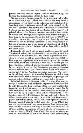 ARMY ENGINEER TAKES CHARGE IN GERMANY
	
291
personal equation involved, Byrnes tactfully reassured Clay, thus
bridging that administrative rift for the time being.
My own status in the occupation hierarchy was more independent
of the Army than Clay's . I never was subject to the Army chain of
command, as I would have been in uniform . As representatives of the
State Department in Germany, my staff and I were directed only by
our own Department. My position was established by international
treaty, as was also the position of the Russian, British, and French
political advisers. But the other countries exercised a firmer control
of their military, through civilian agencies such as their Foreign Of-
fices, than did the Americans . During the first years of OMGUS, re-
sponsibility for the American occupation was shared by the State
Department and the Defense Department . It was a dangerously cum-
bersome arrangement and would never have functioned at all if the
representatives of State and Defense had not been able to establish
the closest accord .
Fortunately Clay and I enjoyed mutal confidence from the outset .
The General realized that my devotion to the State Department was
comparable to his loyalty to the Army and we respected each other's
views even when we did not accept them . We appreciated that our
knowledge and experiences were complementary and we tolerated
each other's defects and idiosyncrasies . Ours was the kind of give-and-
take relationship which all intergovernmental associations ought to
be, but frequently are not. Our harmonious partnership eliminated
disputes between State and Defense which might have become a
serious defect in the American occupation machinery . Clay and I
rarely had disagreements, but when they did occur we tried to settle
them ourselves without submission to Washington for prolonged dis-
cussions and negotiations, and they never came out in the open .
In his book Decision in Germany, published in 1950, Clay was kind
enough to say that he could not recall a single major issue upon which
he and I differed. But I can recall one which I, at least, considered an
important issue. It was my contention, which Clay accepted, that the
State Department, as the President's chief instrument for foreign af-
fairs, must be in a position to think and act independently . It was
therefore imperative, I maintained, that my staff and I should be
able to communicate in our own code with the State Department. I
pointed out that the British, French, and Soviet diplomatic officers in
Germany reported privately to their respective Foreign Offices, and
that the State Department's representatives must have the same priv-
ilege. But this business of our using a separate code distressed Clay
at times, as it had the American officers in Eisenhower's commands in
Africa and later in SHAEF. Even when I had access to military se-
crets in active theaters of war, I had insisted upon communicating
 