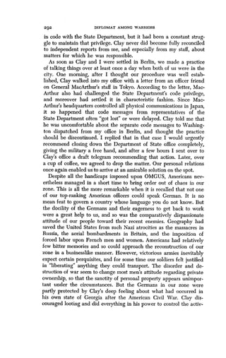 292
	
DIPLOMAT AMONG WARRIORS
in code with the State Department, but it had been a constant strug-
gle to maintain that privilege. Clay never did become fully reconciled
to independent reports from me, and especially from my staff, about
matters for which he was responsible.
As soon as Clay and I were settled in Berlin, we made a practice
of talking things over at least once a day when both of us were in the
city. One morning, after I thought our procedure was well estab-
lished, Clay walked into my office with a letter from an officer friend
on General MacArthur's staff in Tokyo . According to the letter, Mac-
Arthur also had challenged the State Department's code privilege,
and moreover had settled it in characteristic fashion . Since Mac-
Arthur's headquarters controlled all physical communications in Japan,
it so happened that code messages from representatives of the
State Department often "got lost" or were delayed . Clay told me that
he was uncomfortable about the separate code messages to Washing-
ton dispatched from my office in Berlin, and thought the practice
should be discontinued . I replied that in that case I would urgently
recommend closing down the Department of State office completely,
giving the military a free hand, and after a few hours I sent over to
Clay's office a draft telegram recommending that action. Later, over
a cup of coffee, we agreed to drop the matter . Our personal relations
once again enabled us to arrive at an amicable solution on the spot .
Despite all the handicaps imposed upon OMGUS, Americans nev-
ertheless managed in a short time to bring order out of chaos in our
zone. This is all the more remarkable when it is recalled that not one
of our top-ranking American officers could speak German . It is no
mean feat to govern a country whose language you do not know . But
the docility of the Germans and their eagerness to get back to work
were a great help to us, and so was the comparatively dispassionate
attitude of our people toward their recent enemies. Geography had
saved the United States from such Nazi atrocities as the massacres in
Russia, the aerial bombardments in Britain, and the imposition of
forced labor upon French men and women . Americans had relatively
few bitter memories and so could approach the reconstruction of our
zone in a businesslike manner. However, victorious armies inevitably
expect certain perquisites, and for some time our soldiers felt justified
in "liberating" anything they could transport . The disorder and de-
struction of war seem to change most men's attitude regarding private
ownership, so that the sanctity of personal property appears unimpor-
tant under the circumstances . But the Germans in our zone were
partly protected by Clay's deep feeling about what had occurred in
his own state of Georgia after the American Civil War. Clay dis-
couraged looting and did everything in his power to control the activ-
 
